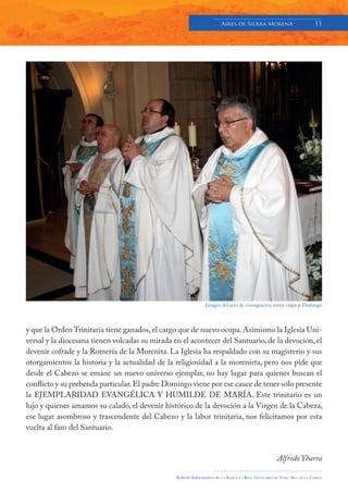 Aires de Sierra MorenA                               11




                                                               Imagen del acto de consagración nueva etapa p. Domingo




y que la Orden Trinitaria tiene ganados, el cargo que de nuevo ocupa. Asimismo la Iglesia Uni-
versal y la diocesana tienen volcadas su mirada en el acontecer del Santuario, de la devoción, el
devenir cofrade y la Romería de la Morenita. La Iglesia ha respaldado con su magisterio y sus
otorgamientos la historia y la actualidad de la religiosidad a la morenirta, pero nos pide que
desde el Cabezo se emane un nuevo universo ejemplar, no hay lugar para quienes buscan el
conflicto y su prebenda particular. El padre Domingo viene por ese cauce de tener sólo presente
la EJEMPLARIDAD EVANGÉLICA Y HUMILDE DE MARÍA. Este trinitario es un
lujo y quienes amamos su calado, el devenir histórico de la devoción a la Virgen de la Cabeza,
ese lugar asombroso y trascendente del Cabezo y la labor trinitaria, nos felicitamos por esta
vuelta al faro del Santuario.


                                                                                                          Alfredo Ybarra

                                                 Boletín Informativo de   LA   BASÍLICA Y REAL SANTUARIO DE NTRA. SRA. DE LA CABEZA
 