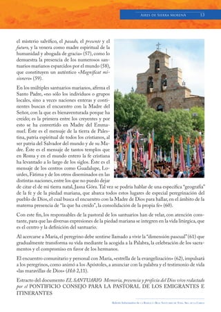 Aires de Sierra MorenA                               13




el misterio salvífico, el pasado, el presente y el
futuro, y la venera como madre espiritual de la
humanidad y abogada de gracia» (57), como lo
demuestra la presencia de los numerosos san-
tuarios marianos esparcidos por el mundo (58),
que constituyen un auténtico «Magníficat mi-
sionero» (59).
En los múltiples santuarios marianos, afirma el
Santo Padre, «no sólo los individuos o grupos
locales, sino a veces naciones enteras y conti-
nentes buscan el encuentro con la Madre del
Señor, con la que es bienaventurada porque ha
creído; es la primera entre los creyentes y por
esto se ha convertido en Madre del Emma-
nuel. Éste es el mensaje de la tierra de Pales-
tina, patria espiritual de todos los cristianos, al
ser patria del Salvador del mundo y de su Ma-
dre. Éste es el mensaje de tantos templos que
en Roma y en el mundo entero la fe cristiana
ha levantado a lo largo de los siglos. Éste es el
mensaje de los centros como Guadalupe, Lo-
urdes, Fátima y de los otros diseminados en las
distintas naciones, entre los que no puedo dejar
de citar el de mi tierra natal, Jasna Góra. Tal vez se podría hablar de una específica “geografía”
de la fe y de la piedad mariana, que abarca todos estos lugares de especial peregrinación del
pueblo de Dios, el cual busca el encuentro con la Madre de Dios para hallar, en el ámbito de la
materna presencia de “la que ha creído”, la consolidación de la propia fe» (60).
Con este fin, los responsables de la pastoral de los santuarios han de velar, con atención cons-
tante, para que las diversas expresiones de la piedad mariana se integren en la vida litúrgica, que
es el centro y la definición del santuario.
Al acercarse a María, el peregrino debe sentirse llamado a vivir la “dimensión pascual” (61) que
gradualmente transforma su vida mediante la acogida a la Palabra, la celebración de los sacra-
mentos y el compromiso en favor de los hermanos.
El encuentro comunitario y personal con María, «estrella de la evangelización» (62), impulsará
a los peregrinos, como animó a los Apóstoles, a anunciar con la palabra y el testimonio de vida
«las maravillas de Dios» (Hch 2,11).
Estracto del documento EL SANTUARIO Memoria, presencia y profecía del Dios vivo redactado
por el PONTIFICIO CONSEJO PARA LA PASTORAL DE LOS EMIGRANTES E
ITINERANTES
                                                     Boletín Informativo de   LA   BASÍLICA Y REAL SANTUARIO DE NTRA. SRA. DE LA CABEZA
 