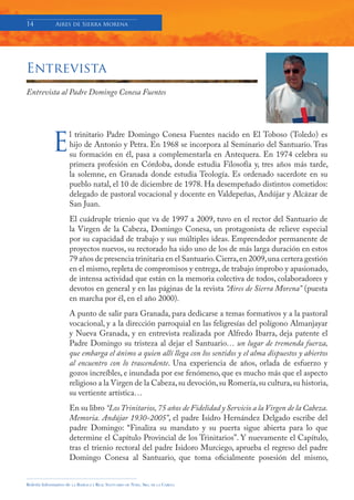14            Aires de Sierra Morena




Entrevista
Entrevista al Padre Domingo Conesa Fuentes




             E
                     l trinitario Padre Domingo Conesa Fuentes nacido en El Toboso (Toledo) es
                     hijo de Antonio y Petra. En 1968 se incorpora al Seminario del Santuario. Tras
                     su formación en él, pasa a complementarla en Antequera. En 1974 celebra su
                     primera profesión en Córdoba, donde estudia Filosofía y, tres años más tarde,
                     la solemne, en Granada donde estudia Teología. Es ordenado sacerdote en su
                     pueblo natal, el 10 de diciembre de 1978. Ha desempeñado distintos cometidos:
                     delegado de pastoral vocacional y docente en Valdepeñas, Andújar y Alcázar de
                     San Juan.
                     El cuádruple trienio que va de 1997 a 2009, tuvo en el rector del Santuario de
                     la Virgen de la Cabeza, Domingo Conesa, un protagonista de relieve especial
                     por su capacidad de trabajo y sus múltiples ideas. Emprendedor permanente de
                     proyectos nuevos, su rectorado ha sido uno de los de más larga duración en estos
                     79 años de presencia trinitaria en el Santuario. Cierra, en 2009, una certera gestión
                     en el mismo, repleta de compromisos y entrega, de trabajo ímprobo y apasionado,
                     de intensa actividad que están en la memoria colectiva de todos, colaboradores y
                     devotos en general y en las páginas de la revista “Aires de Sierra Morena” (puesta
                     en marcha por él, en el año 2000).
                     A punto de salir para Granada, para dedicarse a temas formativos y a la pastoral
                     vocacional, y a la dirección parroquial en las feligresías del polígono Almanjayar
                     y Nueva Granada, y en entrevista realizada por Alfredo Ibarra, deja patente el
                     Padre Domingo su tristeza al dejar el Santuario… un lugar de tremenda fuerza,
                     que embarga el ánimo a quien allí llega con los sentidos y el alma dispuestos y abiertos
                     al encuentro con lo trascendente. Una experiencia de años, orlada de esfuerzo y
                     gozos increíbles, e inundada por ese fenómeno, que es mucho más que el aspecto
                     religioso a la Virgen de la Cabeza, su devoción, su Romería, su cultura, su historia,
                     su vertiente artística…
                     En su libro “Los Trinitarios, 75 años de Fidelidad y Servicio a la Virgen de la Cabeza.
                     Memoria. Andújar 1930-2005”, el padre Isidro Hernández Delgado escribe del
                     padre Domingo: “Finaliza su mandato y su puerta sigue abierta para lo que
                     determine el Capítulo Provincial de los Trinitarios”. Y nuevamente el Capítulo,
                     tras el trienio rectoral del padre Isidoro Murciego, aprueba el regreso del padre
                     Domingo Conesa al Santuario, que toma oficialmente posesión del mismo,


Boletín Informativo de   LA   BASÍLICA Y REAL SANTUARIO DE NTRA. SRA. DE LA CABEZA
 
