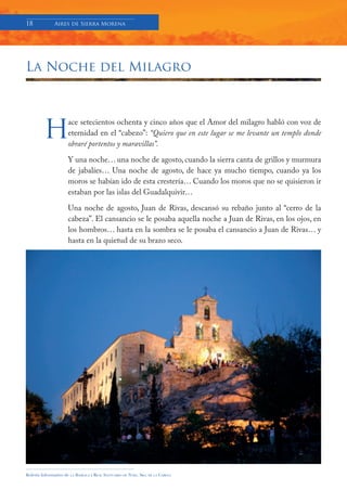 18            Aires de Sierra Morena




La Noche del Milagro




         H
                     ace setecientos ochenta y cinco años que el Amor del milagro habló con voz de
                     eternidad en el “cabezo”: “Quiero que en este lugar se me levante un templo donde
                     obraré portentos y maravillas”.

                     Y una noche… una noche de agosto, cuando la sierra canta de grillos y murmura
                     de jabalíes… Una noche de agosto, de hace ya mucho tiempo, cuando ya los
                     moros se habían ido de esta crestería… Cuando los moros que no se quisieron ir
                     estaban por las islas del Guadalquivir…

                     Una noche de agosto, Juan de Rivas, descansó su rebaño junto al “cerro de la
                     cabeza”. El cansancio se le posaba aquella noche a Juan de Rivas, en los ojos, en
                     los hombros… hasta en la sombra se le posaba el cansancio a Juan de Rivas… y
                     hasta en la quietud de su brazo seco.




Boletín Informativo de   LA   BASÍLICA Y REAL SANTUARIO DE NTRA. SRA. DE LA CABEZA
 