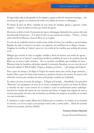 Aires de Sierra MorenA                               19




El trigo había sido ya decapitado en los trigales y agosto estaba de tormenta veraniega… Las
tormentas de agosto son monterías de nubes con rehalas de truenos y relámpagos…

El rebaño de Juan de Rivas –rabadán de esta sierra de Andújar agreste y agresiva- estaba
inquieto… Como de lobos la noche aún siendo de agosto.

De pronto se abrió el cielo. Un presente de rayos y relámpagos deslumbró los caminos del cielo
descubriendo el horizonte… Y se abrió el cielo en una catarata de estrellas… Y llovía… Llovía
sobre toda Sierra Morena y Juan de Rivas no se mojaba.

Con luz de de mediodía siendo la media noche estaba el Cerro. Las estrellas se amontonaban,
llegaban de todo el universo, con prisa, con urgencia, con temblores de no llegar a tiempo…
Llegaban las estrellas al “cabezo”, para ver a la estrella de las estrellas, que acababa de posarse
en él.

Milagro que resolvió el cielo en ángeles, estrellas y lluvia de luceros, una noche de agosto…
aquella noche, en el “cabezo”, cuando Juan de Rivas, temblaba de amor y de asombro. Juan de
Rivas era un temor vuelto asombro… Era un asombro arrodillado, que temblaba de amor…
Mientras todas las banderas celestiales, tapando la tormenta, llamaban con sus voces de oro el
horizonte infinito. Y Ella le habló: “Llégate a Andújar y proclama…”. ¡El milagro del Cabezo!

Paso a paso de tiempo y de fatiga la Virgen de nuestra sierra tuvo ermita, luego santuario…
basílica. Paso a paso de viento entre lentiscos y perfumes de jara y de romero. La sierra se fue
volviendo mariana, por senderos de amor y de paisajes cortados por el Jándula.

Yo subiré a la sierra la noche del milagro… Y llegaré al Camarín… Arrodillado a los pies de la
“Morenita”, me santiguaré con aires de su sierra, y santiguaré mi pecho con brisas de María,
y mirando sus ojos –como romero de su mirada o como un trashumante pastor andariego-
renovaré las viandas del zurrón de mis entrañas para llevar su bagaje más urgente de amor y
servicio para poder vivir día a día, mi familia, mi cofradía, mis amigos y mi pueblo, en sus hijos
con mas necesidades…

Y viéndonos a todos unidos, María de la Cabeza, por tu nombre y tu sombra, se te ensanche
el corazón y en él nos acojas y nos protejas contra todo y contra todos… Hasta de nosotros
mismos nos protejas. ¡Gracias, Madre!

                                                                                   Francisco Fuentes Chamocho

                                                                                  Consejo Pastoral del Santuario




                                                  Boletín Informativo de   LA   BASÍLICA Y REAL SANTUARIO DE NTRA. SRA. DE LA CABEZA
 