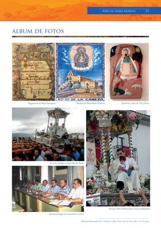 Aires de Sierra MorenA                               21




álbum de fotos




    Pergamino de Real Santuario                     Azulejo de Bartolomé Herrera                           Aparición, obra de A.G. Orea




                         Con las Andas, compendio de Amor




                                                                                            Ternura 2012 (Pedro Jesús García-Rabadán)

                        Santuario lugar de encuentro y cursos


                                                          Boletín Informativo de   LA   BASÍLICA Y REAL SANTUARIO DE NTRA. SRA. DE LA CABEZA
 