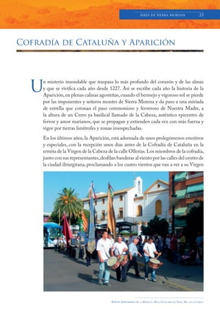 Aires de Sierra MorenA                               23




Cofradía de Cataluña y Aparición




  U
     n misterio insondable que traspasa lo más profundo del corazón y de las almas
     y que se vivifica cada año desde 1227. Así se escribe cada año la historia de la
     Aparición, en plenas calinas agosteñas, cuando el bermejo y vigoroso sol se pierde
     por las imponentes y señeros montes de Sierra Morena y da paso a una miríada
     de estrella que coronan el paso ceremonioso y ferveroso de Nuestra Madre, a
     la altura de un Cerro ya basilical llamado de la Cabeza, auténtico epicentro de
     fervor y amor marianos, que se propagan y extienden cada vez con más fuerza y
     vigor por tierras limítrofes y zonas insospechadas.
     En los últimos años, la Aparición, está adornada de unos prolegómenos emotivos
     y especiales, con la recepción unos días antes de la Cofradía de Cataluña en la
     ermita de la Virgen de la Cabeza de la calle Ollerías. Los miembros de la cofradía,
     junto con sus representantes, desfilan banderas al viento por las calles del centro de
     la ciudad iliturgitana, proclamando a los cuatro vientos que van a ver a su Virgen




                                         Boletín Informativo de   LA   BASÍLICA Y REAL SANTUARIO DE NTRA. SRA. DE LA CABEZA
 