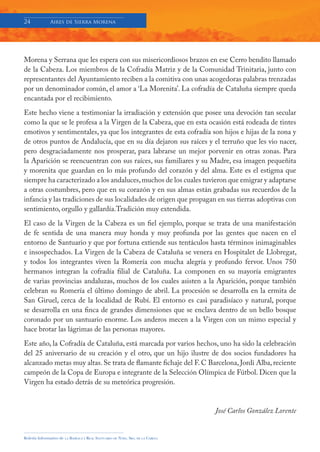 24            Aires de Sierra Morena




Morena y Serrana que les espera con sus misericordiosos brazos en ese Cerro bendito llamado
de la Cabeza. Los miembros de la Cofradía Matriz y de la Comunidad Trinitaria, junto con
representantes del Ayuntamiento reciben a la comitiva con unas acogedoras palabras trenzadas
por un denominador común, el amor a ‘La Morenita’. La cofradía de Cataluña siempre queda
encantada por el recibimiento.
Este hecho viene a testimoniar la irradiación y extensión que posee una devoción tan secular
como la que se le profesa a la Virgen de la Cabeza, que en esta ocasión está rodeada de tintes
emotivos y sentimentales, ya que los integrantes de esta cofradía son hijos e hijas de la zona y
de otros puntos de Andalucía, que en su día dejaron sus raíces y el terruño que les vio nacer,
pero desgraciadamente nos prosperar, para labrarse un mejor porvenir en otras zonas. Para
la Aparición se reencuentran con sus raíces, sus familiares y su Madre, esa imagen pequeñita
y morenita que guardan en lo más profundo del corazón y del alma. Este es el estigma que
siempre ha caracterizado a los andaluces, muchos de los cuales tuvieron que emigrar y adaptarse
a otras costumbres, pero que en su corazón y en sus almas están grabadas sus recuerdos de la
infancia y las tradiciones de sus localidades de origen que propagan en sus tierras adoptivas con
sentimiento, orgullo y gallardía.Tradición muy extendida.
El caso de la Virgen de la Cabeza es un fiel ejemplo, porque se trata de una manifestación
de fe sentida de una manera muy honda y muy profunda por las gentes que nacen en el
entorno de Santuario y que por fortuna extiende sus tentáculos hasta términos inimaginables
e insospechados. La Virgen de la Cabeza de Cataluña se venera en Hospitalet de Llobregat,
y todos los integrantes viven la Romería con mucha alegría y profundo fervor. Unos 750
hermanos integran la cofradía filial de Cataluña. La componen en su mayoría emigrantes
de varias provincias andaluzas, muchos de los cuales asisten a la Aparición, porque también
celebran su Romería el último domingo de abril. La procesión se desarrolla en la ermita de
San Giruel, cerca de la localidad de Rubí. El entorno es casi paradisíaco y natural, porque
se desarrolla en una finca de grandes dimensiones que se enclava dentro de un bello bosque
coronado por un santuario enorme. Los anderos mecen a la Virgen con un mimo especial y
hace brotar las lágrimas de las personas mayores.
Este año, la Cofradía de Cataluña, está marcada por varios hechos, uno ha sido la celebración
del 25 aniversario de su creación y el otro, que un hijo ilustre de dos socios fundadores ha
alcanzado metas muy altas. Se trata de flamante fichaje del F. C Barcelona, Jordi Alba, reciente
campeón de la Copa de Europa e integrante de la Selección Olímpica de Fútbol. Dicen que la
Virgen ha estado detrás de su meteórica progresión.


                                                                                     José Carlos González Lorente


Boletín Informativo de   LA   BASÍLICA Y REAL SANTUARIO DE NTRA. SRA. DE LA CABEZA
 