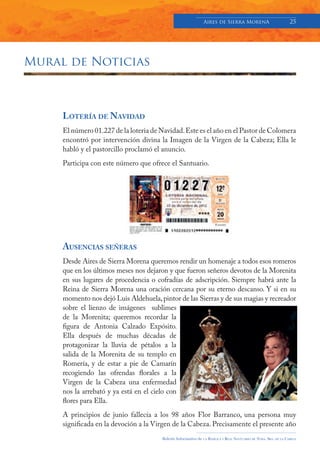 Aires de Sierra MorenA                               25




Mural de Noticias



     LOTERÍA DE NAVIDAD
     El número 01.227 de la loteria de Navidad. Este es el año en el Pastor de Colomera
     encontró por intervención divina la Imagen de la Virgen de la Cabeza; Ella le
     habló y el pastorcillo proclamó el anuncio.
     Participa con este número que ofrece el Santuario.




     AUSENCIAS SEÑERAS
     Desde Aires de Sierra Morena queremos rendir un homenaje a todos esos romeros
     que en los últimos meses nos dejaron y que fueron señeros devotos de la Morenita
     en sus lugares de procedencia o cofradías de adscripción. Siempre habrá ante la
     Reina de Sierra Morena una oración cercana por su eterno descanso. Y si en su
     momento nos dejó Luis Aldehuela, pintor de las Sierras y de sus magias y recreador
     sobre el lienzo de imágenes sublimes
     de la Morenita; queremos recordar la
     figura de Antonia Calzado Expósito.
     Ella después de muchas décadas de
     protagonizar la lluvia de pétalos a la
     salida de la Morenita de su templo en
     Romería, y de estar a pie de Camarín
     recogiendo las ofrendas florales a la
     Virgen de la Cabeza una enfermedad
     nos la arrebató y ya está en el cielo con
     flores para Ella.
     A principios de junio fallecía a los 98 años Flor Barranco, una persona muy
     significada en la devoción a la Virgen de la Cabeza. Precisamente el presente año
                                        Boletín Informativo de   LA   BASÍLICA Y REAL SANTUARIO DE NTRA. SRA. DE LA CABEZA
 
