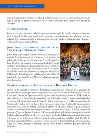 26            Aires de Sierra Morena




recibió el galardón de ‘Romero de Oro’. Fue Hermana Mayor en los años sesenta del pasado
siglo y una de sus grandes vocaciones ha sido ser la camarera de la Virgen en su ermita de
Andújar.

ILUSIÓN COFRADE
Junto a esas asociaciones y cofradías que aguardan cumplir lo establecido para convertirse
en cofradías de la Morenita, amadrinadas y guiadas por cofradías ya con andadura, cabe hoy
aplaudir los esfuerzos, ilusión y trabajo, entre otras, de Vilches, Cabra, Murcia, Luque y
Villacarrillo aún no es procofradía.

JORDI ALBA, UN FLAMANTE GANADOR                                                      DE LA
EUROCOPA QUE ES UN GRAN COFRADE.
Jordi Alba, cuyo origen familiar parte de Marmolejo es
cofrade de la hermandad de Catalunya y su familia ha
colaborado desde que la cofradía se creó en L’Hospitalet
hace 25 años. Su camiseta se encuentra desde 2011 en el
santuario iliturgitano. El padre, colaboró en la fundación
de la cofradía en Catalunya en 1987 y ha sido el encargado
de difundir actividades dentro de un programa de radio en
L’Hospitalet de Llobregat, la ciudad natal de Jordi Alba. El
jugador llevó su medalla de la Morenita a la concentración
de la Eurocopa.

EL AYUNTAMIENTO DE ARJONA IMPULSA LA RUTA DEL PASTOR.
Arjona se ha sumado a numerosas localidades, asociaciones y cofradías en el proyecto de
recuperar la vía por la que transitó el pastor Juan Alonso de Rivas desde Colomera hasta el
Cerro del Cabezo. El Ayuntamiento de Arjona está impulsado, a través de ADECAM, la
Asociación para el Desarrollo Socioeconómico de la Campiña Norte, el uso turístico, deportivo
y religioso del tramo arjonero de la ‘Ruta del Pastor’ , que nace en la población granadina de
Colomera) y finaliza en el Santuario de la Virgen de la Cabeza de Andújar. El tramo arjonero
comienza en la avenida Infanta Cristina, se adentra en el nucleo urbano y pasa al camino
Molino, transcurriendo el itinerario por el campo arjonero hasta llegar a Andújar, después de
pasar por Vegas de Triana, donde en el Cementerio Municipal iliturgitano engancha con el
tradicional camino al Cabezo. La ruta comenzaría por las localidades granadinas de Colomera
y Benalúa de las Villas, y ya en la provincia de Jaén, pasaría por Alcalá la Real, Castillo de
Locubín, Alcaudete, Martos, Jamilena, Torredonjimeno, Villardompardo, Escañuela, Arjona,
Vegas de Triana, Andújar, y finalizaría con la subida hasta el santuario por el Camino de
Herradura.

Boletín Informativo de   LA   BASÍLICA Y REAL SANTUARIO DE NTRA. SRA. DE LA CABEZA
 