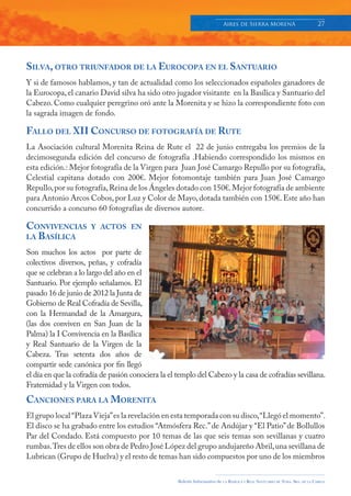 Aires de Sierra MorenA                               27




SILVA, OTRO TRIUNFADOR DE LA EUROCOPA EN EL SANTUARIO
Y si de famosos hablamos, y tan de actualidad como los seleccionados españoles ganadores de
la Eurocopa, el canario David silva ha sido otro jugador visitante en la Basílica y Santuario del
Cabezo. Como cualquier peregrino oró ante la Morenita y se hizo la correspondiente foto con
la sagrada imagen de fondo.

FALLO DEL XII CONCURSO DE FOTOGRAFÍA DE RUTE
La Asociación cultural Morenita Reina de Rute el 22 de junio entregaba los premios de la
decimosegunda edición del concurso de fotografía .Habiendo correspondido los mismos en
esta edición.: Mejor fotografía de la Virgen para Juan José Camargo Repullo por su fotografía,
Celestial capitana dotado con 200€. Mejor fotomontaje también para Juan José Camargo
Repullo, por su fotografía, Reina de los Ángeles dotado con 150€. Mejor fotografía de ambiente
para Antonio Arcos Cobos, por Luz y Color de Mayo, dotada también con 150€. Este año han
concurrido a concurso 60 fotografías de diversos autore.

CONVIVENCIAS          Y ACTOS EN
LA BASÍLICA

Son muchos los actos por parte de
colectivos diversos, peñas, y cofradía
que se celebran a lo largo del año en el
Santuario. Por ejemplo señalamos. El
pasado 16 de junio de 2012 la Junta de
Gobierno de Real Cofradía de Sevilla,
con la Hermandad de la Amargura,
(las dos conviven en San Juan de la
Palma) la I Convivencia en la Basílica
y Real Santuario de la Virgen de la
Cabeza. Tras setenta dos años de
compartir sede canónica por fin llegó
el día en que la cofradía de pasión conociera la el templo del Cabezo y la casa de cofradías sevillana.
Fraternidad y la Virgen con todos.
CANCIONES PARA LA MORENITA
El grupo local “Plaza Vieja” es la revelación en esta temporada con su disco, “Llegó el momento”.
El disco se ha grabado entre los estudios “Atmósfera Rec.” de Andújar y “El Patio” de Bollullos
Par del Condado. Está compuesto por 10 temas de las que seis temas son sevillanas y cuatro
rumbas. Tres de ellos son obra de Pedro José López del grupo andujareño Abril, una sevillana de
Lubrican (Grupo de Huelva) y el resto de temas han sido compuestos por uno de los miembros

                                                    Boletín Informativo de   LA   BASÍLICA Y REAL SANTUARIO DE NTRA. SRA. DE LA CABEZA
 