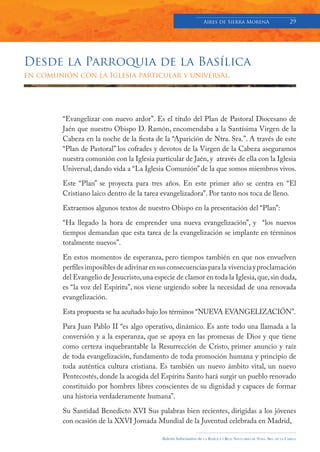 Aires de Sierra MorenA                               29




Desde la Parroquia de la Basílica
en comunión con la Iglesia particular y universal.




         “Evangelizar con nuevo ardor”. Es el título del Plan de Pastoral Diocesano de
         Jaén que nuestro Obispo D. Ramón, encomendaba a la Santísima Virgen de la
         Cabeza en la noche de la fiesta de la “Aparición de Ntra. Sra.”. A través de este
         “Plan de Pastoral” los cofrades y devotos de la Virgen de la Cabeza aseguramos
         nuestra comunión con la Iglesia particular de Jaén, y através de ella con la Iglesia
         Universal, dando vida a “La Iglesia Comunión” de la que somos miembros vivos.

         Este “Plan” se proyecta para tres años. En este primer año se centra en “El
         Cristiano laico dentro de la tarea evangelizadora”. Por tanto nos toca de lleno.

         Extraemos algunos textos de nuestro Obispo en la presentación del “Plan”:

         “Ha llegado la hora de emprender una nueva evangelización”, y “los nuevos
         tiempos demandan que esta tarea de la evangelización se implante en términos
         totalmente nuevos”.

         En estos momentos de esperanza, pero tiempos también en que nos envuelven
         perfiles imposibles de adivinar en sus consecuencias para la vivencia y proclamación
         del Evangelio de Jesucristo, una especie de clamor en toda la Iglesia, que, sin duda,
         es “la voz del Espíritu”, nos viene urgiendo sobre la necesidad de una renovada
         evangelización.

         Esta propuesta se ha acuñado bajo los términos “NUEVA EVANGELIZACIÓN”.

         Para Juan Pablo II “es algo operativo, dinámico. Es ante todo una llamada a la
         conversión y a la esperanza, que se apoya en las promesas de Dios y que tiene
         como certeza inquebrantable la Resurrección de Cristo, primer anuncio y raíz
         de toda evangelización, fundamento de toda promoción humana y principio de
         toda auténtica cultura cristiana. Es también un nuevo ámbito vital, un nuevo
         Pentecostés, donde la acogida del Espíritu Santo hará surgir un pueblo renovado
         constituido por hombres libres conscientes de su dignidad y capaces de formar
         una historia verdaderamente humana”.

         Su Santidad Benedicto XVI Sus palabras bien recientes, dirigidas a los jóvenes
         con ocasión de la XXVI Jornada Mundial de la Juventud celebrada en Madrid,

                                             Boletín Informativo de   LA   BASÍLICA Y REAL SANTUARIO DE NTRA. SRA. DE LA CABEZA
 