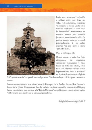 30            Aires de Sierra Morena




                                                                                     hacía una constante invitación
                                                                                     a edificar sobre roca firme sus
                                                                                     vidas, y de esta forma, contribuir
                                                                                     “a proyectar la luz de Cristo sobre
                                                                                     vuestros coetáneos y sobre toda
                                                                                     la humanidad” instrumentos en
                                                                                     nuestras manos para caminar
                                                                                     juntos en una misma dirección. Se
                                                                                     precisa nuestra entrega personal,
                                                                                     principalmente. Y no caben
                                                                                     evasivas “en esta hora” o mirar
                                                                                     “para otro lado”.

                                                                                     Pido al Señor por ello.

                                                          Deseo animar a todos los fieles
                                                          diocesanos,      sin     excepción:
                                                          sacerdotes, consagrados y fieles
                                                          laicos de todas las edades, sobre
                                                          todo a los jóvenes a caminar “desde
                                                          la primera hora hasta el atardecer”
                                                          en la viña de esta nuestra Iglesia.
Así “con nuevo ardor”, responderemos al presente Plan Pastoral que el Señor pone en nuestras
manos.

Con un mismo corazón una misma alma, la Parroquia de la Basílica de este Real Santuario
dentro de la Iglesia Diocesana de Jaén ha trabajar en plena comunión con nuestro Obispo y
Pastor en esta tarea que nos une a la “Iglesia Universal” empeñándonos en este compromiso:
“El Cristiano laico dentro de la tarea evangelizadora”.



                                                                                        P.Rafael Carmelo Megía O.SS.T.




Boletín Informativo de   LA   BASÍLICA Y REAL SANTUARIO DE NTRA. SRA. DE LA CABEZA
 