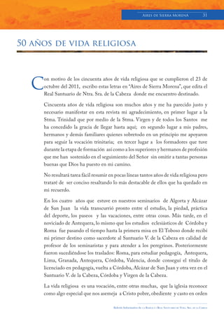 Aires de Sierra MorenA                               31




50 años de vida religiosa




  C
     on motivo de los cincuenta años de vida religiosa que se cumplieron el 23 de
     octubre del 2011, escribo estas letras en “Aires de Sierra Morena”, que edita el
     Real Santuario de Ntra. Sra. de la Cabeza donde me encuentro destinado.

     Cincuenta años de vida religiosa son muchos años y me ha parecido justo y
     necesario manifestar en esta revista mi agradecimiento, en primer lugar a la
     Stma. Trinidad que por medio de la Stma. Virgen y de todos los Santos me
     ha concedido la gracia de llegar hasta aquí; en segundo lugar a mis padres,
     hermanos y demás familiares quienes sobretodo en un principio me apoyaron
     para seguir la vocación trinitaria; en tercer lugar a los formadores que tuve
     durante la etapa de formación así como a los superiores y hermanos de profesión
     que me han sostenido en el seguimiento del Señor sin omitir a tantas personas
     buenas que Dios ha puesto en mi camino.

     No resultará tarea fácil resumir en pocas líneas tantos años de vida religiosa pero
     trataré de ser conciso resaltando lo más destacable de ellos que ha quedado en
     mi recuerdo.

     En los cuatro años que estuve en nuestros seminarios de Algorta y Alcázar
     de San Juan la vida transcurrió pronto entre el estudio, la piedad, práctica
     del deporte, los paseos y las vacaciones, entre otras cosas. Más tarde, en el
     noviciado de Antequera, lo mismo que los estudios eclesiásticos de Córdoba y
     Roma fue pasando el tiempo hasta la primera misa en El Toboso donde recibí
     mi primer destino como sacerdote al Santuario V. de la Cabeza en calidad de
     profesor de los seminaristas y para atender a los peregrinos. Posteriormente
     fueron sucediéndose los traslados: Roma, para estudiar pedagogía, Antequera,
     Lima, Granada, Antequera, Córdoba, Valencia, donde conseguí el título de
     licenciado en pedagogía, vuelta a Córdoba, Alcázar de San Juan y otra vez en el
     Santuario V. de la Cabeza, Córdoba y Virgen de la Cabeza.

     La vida religiosa es una vocación, entre otras muchas, que la iglesia reconoce
     como algo especial que nos asemeja a Cristo pobre, obediente y casto en orden

                                        Boletín Informativo de   LA   BASÍLICA Y REAL SANTUARIO DE NTRA. SRA. DE LA CABEZA
 