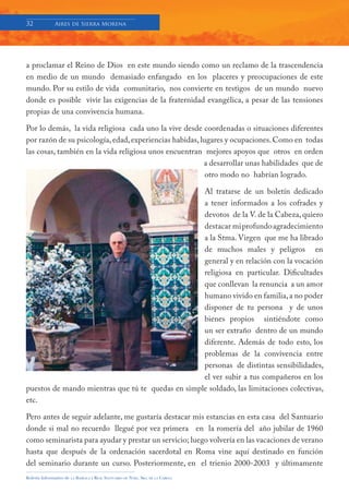 32            Aires de Sierra Morena




a proclamar el Reino de Dios en este mundo siendo como un reclamo de la trascendencia
en medio de un mundo demasiado enfangado en los placeres y preocupaciones de este
mundo. Por su estilo de vida comunitario, nos convierte en testigos de un mundo nuevo
donde es posible vivir las exigencias de la fraternidad evangélica, a pesar de las tensiones
propias de una convivencia humana.

Por lo demás, la vida religiosa cada uno la vive desde coordenadas o situaciones diferentes
por razón de su psicología, edad, experiencias habidas, lugares y ocupaciones. Como en todas
las cosas, también en la vida religiosa unos encuentran mejores apoyos que otros en orden
                                                         a desarrollar unas habilidades que de
                                                          otro modo no habrían logrado.

                                                   Al tratarse de un boletín dedicado
                                                   a tener informados a los cofrades y
                                                   devotos de la V. de la Cabeza, quiero
                                                   destacar mi profundo agradecimiento
                                                   a la Stma. Virgen que me ha librado
                                                   de muchos males y peligros en
                                                   general y en relación con la vocación
                                                   religiosa en particular. Dificultades
                                                   que conllevan la renuncia a un amor
                                                   humano vivido en familia, a no poder
                                                   disponer de tu persona y de unos
                                                   bienes propios sintiéndote como
                                                   un ser extraño dentro de un mundo
                                                   diferente. Además de todo esto, los
                                                   problemas de la convivencia entre
                                                   personas de distintas sensibilidades,
                                                   el ver subir a tus compañeros en los
puestos de mando mientras que tú te quedas en simple soldado, las limitaciones colectivas,
etc.

Pero antes de seguir adelante, me gustaría destacar mis estancias en esta casa del Santuario
donde si mal no recuerdo llegué por vez primera en la romería del año jubilar de 1960
como seminarista para ayudar y prestar un servicio; luego volvería en las vacaciones de verano
hasta que después de la ordenación sacerdotal en Roma vine aquí destinado en función
del seminario durante un curso. Posteriormente, en el trienio 2000-2003 y últimamente
Boletín Informativo de   LA   BASÍLICA Y REAL SANTUARIO DE NTRA. SRA. DE LA CABEZA
 