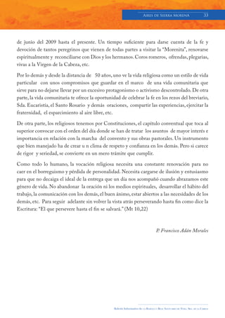 Aires de Sierra MorenA                               33




de junio del 2009 hasta el presente. Un tiempo suficiente para darse cuenta de la fe y
devoción de tantos peregrinos que vienen de todas partes a visitar la “Morenita”, renovarse
espiritualmente y reconciliarse con Dios y los hermanos. Coros romeros, ofrendas, plegarias,
vivas a la Virgen de la Cabeza, etc.

Por lo demás y desde la distancia de 50 años, uno ve la vida religiosa como un estilo de vida
particular con unos compromisos que guardar en el marco de una vida comunitaria que
sirve para no dejarse llevar por un excesivo protagonismo o activismo descontrolado. De otra
parte, la vida comunitaria te ofrece la oportunidad de celebrar la fe en los rezos del breviario,
Sda. Eucaristía, el Santo Rosario y demás oraciones, compartir las experiencias, ejercitar la
fraternidad, el esparcimiento al aire libre, etc.

De otra parte, los religiosos tenemos por Constituciones, el capítulo conventual que toca al
superior convocar con el orden del día donde se han de tratar los asuntos de mayor interés e
importancia en relación con la marcha del convento y sus obras pastorales. Un instrumento
que bien manejado ha de crear u n clima de respeto y confianza en los demás. Pero si carece
de rigor y seriedad, se convierte en un mero trámite que cumplir.

Como todo lo humano, la vocación religiosa necesita una constante renovación para no
caer en el borreguismo y pérdida de personalidad. Necesita cargarse de ilusión y entusiasmo
para que no decaiga el ideal de la entrega que un día nos acompañó cuando abrazamos este
género de vida. No abandonar la oración ni los medios espirituales, desarrollar el hábito del
trabajo, la comunicación con los demás, el buen ánimo, estar abiertos a las necesidades de los
demás, etc. Para seguir adelante sin volver la vista atrás perseverando hasta fin como dice la
Escritura: “El que persevere hasta el fin se salvará.” (Mt 10,22)



                                                                                       P. Francisco Adán Morales




                                                 Boletín Informativo de   LA   BASÍLICA Y REAL SANTUARIO DE NTRA. SRA. DE LA CABEZA
 