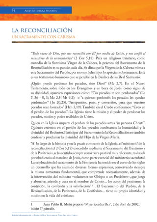 34            Aires de Sierra Morena




la reconciliación
UN SACRAMENTO CON CARISMA



                     “Todo viene de Dios, que nos reconcilió con Él por medio de Cristo, y nos confió el
                     ministerio de la reconciliación” (2 Cor 5,18). Para un religioso trinitario, como
                     custodio de la Santísima Virgen de la Cabeza, la práctica del Sacramento de la
                     Reconciliación es su pan de cada día. Se diría que la Virgen de la Cabeza mima a
                     este Sacramento del Perdón, por eso sus fieles hijos lo aprecian sobremanera. Este
                     es un testimonio luminoso que se percibe en la Basílica de su Real Santuario.
                     ¿Quién puede perdonar los pecados, sino Dios?” (Mc 2,7). En el Nuevo
                     Testamento, sobre todo en los Evangelios y en boca de Jesús, como signo de
                     su divinidad, aparecen expresiones como: “Tus pecados te son perdonados” (Lc
                     7, 36 - 8, 3; Mc 2,5; Mt 9,2); o “a quienes perdonéis los pecados les quedan
                     perdonados” ( Jn 20,23). “Arrepentíos, pues, y convertíos, para que vuestros
                     pecados sean borrados” (Hch 3,19). También en el Credo confesamos: “Creo en
                     el perdón de los pecados”. La Iglesia tiene la misión y el poder de perdonar los
                     pecados, misión y poder recibidos de Cristo.
                     Quien en la Iglesia imparte el perdón de los pecados actúa “in persona Christi”.
                     Quienes creemos en el perdón de los pecados confesamos la humanidad y la
                     divinidad del Redentor. Participar del Sacramento de la Reconciliación es también
                     confesar y proclamar la divinidad del Hijo de la Virgen María.
                     “A lo largo de la historia y en la praxis constante de la Iglesia, el ‘ministerio’ de la
                     reconciliación (cf 2 Cor 5,18) concedido mediante el Sacramento del Bautismo y
                     de la Penitencia, se ha sentido siempre como tarea pastoral muy relevante, realizada
                     por obediencia al mandato de Jesús, como parte esencial del ministerio sacerdotal.
                     La celebración del sacramento de la Penitencia ha tenido en el curso de los siglos
                     un desarrollo que ha asumido diversas formas expresivas, conservando siempre
                     la misma estructura fundamental, que comprende necesariamente, además de
                     la intervención del ministro –solamente un Obispo o un Presbítero-, que juzga
                     y absuelve, atiende y cura en el nombre de Cristo… los actos del penitente: la
                     contrición, la confesión y la satisfacción” 1 . El Sacramento del Perdón, de la
                     Reconciliación, de la Penitencia, de la Confesión… tiene su propia identidad y
                     misión en la vida del cristiano.

                     1         Juan Pablo II, Motu proprio ‘Misericordia Dei’, 2 de abril de 2002,
                     inicio 3º párrafo.
Boletín Informativo de   LA   BASÍLICA Y REAL SANTUARIO DE NTRA. SRA. DE LA CABEZA
 