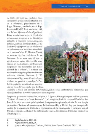 Aires de Sierra MorenA                               35




A finales del siglo XII hallamos unas
interesantes apreciaciones del Sacramento
de la Penitencia, precisamente, en la
Regla Trinitaria, aprobada por el Papa
Inocencio III, el 17 de diciembre de 1198,
con la bula Operante divine dispositionis.
Estas apreciaciones sobre la Confesión
se hacen con referencia a los Trinitarios,
aplicables a religiosos, monjas, religiosas,
cofrades, laicos de las fraternidades…: “El
Ministro Mayor puede oír las confesiones
de los hermanos de todas las comunidades
de la misma Orden. El Ministro Menor,
en cambio, oiga las confesiones de los
hermanos de su casa, con tal que la
vergüenza, por alguna falta repetida, no dé
ocasión en modo alguno a confesarse con
sus prelados más raramente o con menos
claridad de la debida”2. Y también, con
relación a los acogidos (pobres, transeúntes,
enfermos, cautivos liberados…): “El
mismo día que llega o es traído un enfermo,
confiese sus pecados y comulgue”3. Para
la interpretación actualizada en nuestros
días es menester no olvidar que la Regla
Trinitaria se refiere a un contexto de Cristiandad, aunque se da a entender que nada impide que
se acojan también a pobres y cautivos de otras religiones.
Sorprende gratamente cuanto dice y sugiere el P. Ignacio Vizcargüénaga en su libro póstumo,
“Carisma y Misión de la Orden Trinitaria”: “La Liturgia es, desde las raíces del Fundador, San
Juan de Mata, componente privilegiado de la experiencia espiritual trinitaria. Es una liturgia
carismática... También el sacramento de la Confesión (Regla 28. 36) hay que interpretarlo
dentro de la experiencia trinitaria… proclamación de la misericordia y encuentro con el
Misterio Trinitario… libera de las cadenas del pecado… Glorificación trinitaria a través de su
vida litúrgica” 4.

2       Regla Trinitaria, 1198, 28.
3       Regla Trinitaria, 1198, 36.
4       Ignacio Vizcargüénaga, Carisma y Misión de la Orden Trinitaria, 2011, 153.

                                                Boletín Informativo de   LA   BASÍLICA Y REAL SANTUARIO DE NTRA. SRA. DE LA CABEZA
 