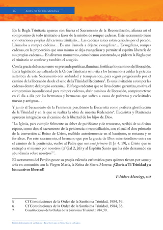 36            Aires de Sierra Morena




En la Regla Trinitaria aparece con fuerza el Sacramento de la Reconciliación, afianza así el
compromiso de todo trinitario a favor de la misión de romper cadenas. Este sacramento tiene
connotaciones propias del carisma trinitario… Las cadenas raíces están cerradas por el pecado.
Llamados a romper cadenas… Es una llamada a dejarse evangelizar… Evangelizas, rompes
cadenas, en la proporción que uno mismo se deja evangelizar y permite al espíritu liberarle de
sus propias cadenas… En diversos momentos, como hemos constatado, se pide en la Regla que
el trinitario se confiese y también el acogido.
Con la gracia del sacramento se pretende purificar, iluminar, fortificar los caminos de liberación.
En la legislación actualizada de la Orden Trinitaria se invita a los hermanos a cuidar la práctica
auténtica de este Sacramento con asiduidad y transparencia, para seguir progresando por el
camino de la liberación desde el seno de la Trinidad Redentora5. Es una invitación a romper las
cadenas dentro del propio corazón… El fuego redentor que se lleva dentro garantiza, motiva el
compromiso incondicional para romper cadenas, abrir caminos de liberación, comprometerse
en el día a día por los hermanos y hermanas que sufren a causa de pobrezas y esclavitudes
nuevas y antiguas…
Y junto al Sacramento de la Penitencia percibimos la Eucaristía como perfecta glorificación
de la Trinidad y en la que se realiza la obra de nuestra Redención6. Eucaristía y Penitencia
aparecen integradas en el camino de la libertad de los hijos de Dios.
“La Iglesia, para cumplir fielmente su deber de purificarse y de renovarse, recibió de su divino
esposo, como don el sacramento de la penitencia o reconciliación, con el cual el don primario
de la conversión al Reino de Cristo, recibido anteriormente en el bautismo, se restaura y se
fortalece. Por este sacramento, el hermano que por la gracia de Dios misericordioso entra en
el camino de la penitencia, vuelve al Padre que nos amó primero (1 Jn 4, 19), a Cristo que se
entregó a sí mismo por nosotros (cf Gal 2, 26) y al Espíritu Santo que ha sido derramado en
abundancia sobre nosotros” 7.
El sacramento del Perdón posee su propia valencia carismática para quienes tienen por santo y
seña en comunión con la Virgen María, la Reina de Sierra Morena: ¡Gloria a Ti Trinidad y a
los cautivos libertad!
                                                                                     P. Isidoro Murciego, osst




5             Cf Constituciones de la Orden de la Santísima Trinidad, 1984, 59.
6             Cf Constituciones de la Orden de la Santísima Trinidad, 1984, 36.
7             Constituciones de la Orden de la Santísima Trinidad, 1984, 59.


Boletín Informativo de   LA   BASÍLICA Y REAL SANTUARIO DE NTRA. SRA. DE LA CABEZA
 