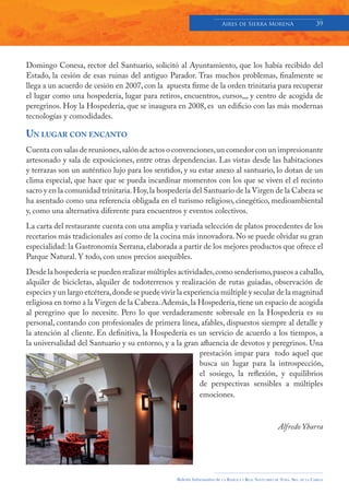 Aires de Sierra MorenA                               39




Domingo Conesa, rector del Santuario, solicitó al Ayuntamiento, que los había recibido del
Estado, la cesión de esas ruinas del antiguo Parador. Tras muchos problemas, finalmente se
llega a un acuerdo de cesión en 2007, con la apuesta firme de la orden trinitaria para recuperar
el lugar como una hospedería, lugar para retiros, encuentros, cursos,,, y centro de acogida de
peregrinos. Hoy la Hospedería, que se inaugura en 2008, es un edificio con las más modernas
tecnologías y comodidades.

UN LUGAR CON ENCANTO
Cuenta con salas de reuniones, salón de actos o convenciones, un comedor con un impresionante
artesonado y sala de exposiciones, entre otras dependencias. Las vistas desde las habitaciones
y terrazas son un auténtico lujo para los sentidos, y su estar anexo al santuario, lo dotan de un
clima especial, que hace que se pueda incardinar momentos con los que se viven el el recinto
sacro y en la comunidad trinitaria. Hoy, la hospedería del Santuario de la Virgen de la Cabeza se
ha asentado como una referencia obligada en el turismo religioso, cinegético, medioambiental
y, como una alternativa diferente para encuentros y eventos colectivos.
La carta del restaurante cuenta con una amplia y variada selección de platos procedentes de los
recetarios más tradicionales así como de la cocina más innovadora. No se puede olvidar su gran
especialidad: la Gastronomía Serrana, elaborada a partir de los mejores productos que ofrece el
Parque Natural. Y todo, con unos precios asequibles.
Desde la hospedería se pueden realizar múltiples actividades, como senderismo, paseos a caballo,
alquiler de bicicletas, alquiler de todoterrenos y realización de rutas guiadas, observación de
especies y un largo etcétera, donde se puede vivir la experiencia múltiple y secular de la magnitud
religiosa en torno a la Virgen de la Cabeza. Además, la Hospedería, tiene un espacio de acogida
al peregrino que lo necesite. Pero lo que verdaderamente sobresale en la Hospedería es su
personal, contando con profesionales de primera línea, afables, dispuestos siempre al detalle y
la atención al cliente. En definitiva, la Hospedería es un servicio de acuerdo a los tiempos, a
la universalidad del Santuario y su entorno, y a la gran afluencia de devotos y peregrinos. Una
                                                           prestación impar para todo aquel que
                                                           busca un lugar para la introspección,
                                                           el sosiego, la reflexión, y equilibrios
                                                           de perspectivas sensibles a múltiples
                                                           emociones.



                                                                                                           Alfredo Ybarra




                                                  Boletín Informativo de   LA   BASÍLICA Y REAL SANTUARIO DE NTRA. SRA. DE LA CABEZA
 
