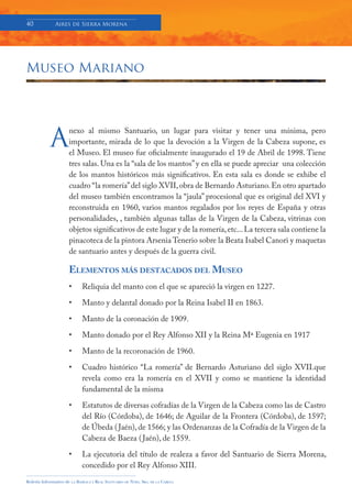 40            Aires de Sierra Morena




Museo Mariano




            A
                     nexo al mismo Santuario, un lugar para visitar y tener una mínima, pero
                     importante, mirada de lo que la devoción a la Virgen de la Cabeza supone, es
                     el Museo. El museo fue oficialmente inaugurado el 19 de Abril de 1998. Tiene
                     tres salas. Una es la “sala de los mantos” y en ella se puede apreciar una colección
                     de los mantos históricos más significativos. En esta sala es donde se exhibe el
                     cuadro “la romería” del siglo XVII, obra de Bernardo Asturiano. En otro apartado
                     del museo también encontramos la “jaula” procesional que es original del XVI y
                     reconstruida en 1960, varios mantos regalados por los reyes de España y otras
                     personalidades, , también algunas tallas de la Virgen de la Cabeza, vitrinas con
                     objetos significativos de este lugar y de la romería, etc... La tercera sala contiene la
                     pinacoteca de la pintora Arsenia Tenerio sobre la Beata Isabel Canori y maquetas
                     de santuario antes y después de la guerra civil.

                     ELEMENTOS MÁS DESTACADOS DEL MUSEO
                     •           Reliquia del manto con el que se apareció la virgen en 1227.

                     •           Manto y delantal donado por la Reina Isabel II en 1863.

                     •           Manto de la coronación de 1909.

                     •           Manto donado por el Rey Alfonso XII y la Reina Mª Eugenia en 1917

                     •           Manto de la recoronación de 1960.

                     •           Cuadro histórico “La romería” de Bernardo Asturiano del siglo XVII.que
                                 revela como era la romería en el XVII y como se mantiene la identidad
                                 fundamental de la misma

                     •           Estatutos de diversas cofradías de la Virgen de la Cabeza como las de Castro
                                 del Río (Córdoba), de 1646; de Aguilar de la Frontera (Córdoba), de 1597;
                                 de Úbeda ( Jaén), de 1566; y las Ordenanzas de la Cofradía de la Virgen de la
                                 Cabeza de Baeza ( Jaén), de 1559.

                     •           La ejecutoria del título de realeza a favor del Santuario de Sierra Morena,
                                 concedido por el Rey Alfonso XIII.
Boletín Informativo de   LA   BASÍLICA Y REAL SANTUARIO DE NTRA. SRA. DE LA CABEZA
 
