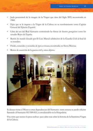 Aires de Sierra MorenA                               41




•   Jaula procesional de la imagen de la Virgen que data del Siglo XVI, reconstruida en
    1960.

•   Fajín que se le impuso a la Virgen de la Cabeza en su nombramiento como Capitán
    General del Ejército Español.

•   Libro de oro del Real Santuario conteniendo las firmas de ilustres peregrinos como los
    actuales Reyes de España.

•   Bastón de mando donado por D. Luis Marzal subdirector de la Guardia Civil al final de
    su mandato.

•   Fósiles, minerales y monedas de época romana encontradas en Sierra Morena.

•   Restos de munición de la guerra civil y otros objetos.




Si desean visitar el Museo y otras dependencias del Santuario entre semana se puede solicitar
llamando al Santuario 953 509 015, o consultándolo en la Hospedería.

Una visita que merece la pena realizar para saber más sobre la historia de la Santísima Virgen
de la Cabeza.


                                                Boletín Informativo de   LA   BASÍLICA Y REAL SANTUARIO DE NTRA. SRA. DE LA CABEZA
 