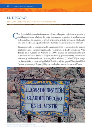 42            Aires de Sierra Morena




el decoro
Aspecto exterior desde el respeto interior




          C
                     on demasiada frecuencia observamos cómo, en la época estival, no se guarda la
                     debida compostura a la hora de vestir, bien cuando se asiste a la celebración de
                     la Eucaristía, o bien cuando se accede al Camarín a visitar a Nuestra Madre. ¿Es
                     sólo una cuestión de aspecto exterior, o también concierne al respeto interior?

                     Para comprender la importancia del aspecto exterior y el respeto interior cuando
                     acudimos a estos sagrados lugares, cabe recordar que el Real Santuario de Ntra.
                     Señora de la Cabeza, en Octubre de 2008, alcanza el hermanamiento con
                     la Basílica de Santa María la Mayor de Roma y posteriormente, como todos
                     sabemos, y con la conclusión del Año Jubilar Mariano, ( 21/04/2010) se otorga
                     de forma oficial el título y dignidad de Basílica Menor para el Templo del Real
                     Santuario, momento de gran júbilo para todos los devotos de nuestra Titular.




Boletín Informativo de   LA   BASÍLICA Y REAL SANTUARIO DE NTRA. SRA. DE LA CABEZA
 