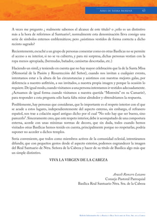 Aires de Sierra MorenA                               43




A veces me pregunto ¿ realmente sabemos el alcance de este título? o ¿sólo es un distintivo
más a la hora de referirnos al Santuario?, normalmente esta denominación lleva consigo una
serie de símbolos externos emblemáticos; pero ¿asistimos vestidos de forma correcta a dicho
recinto sagrado?

Recientemente, escuché a un grupo de personas comentar como en otras Basílicas no se permite
el acceso a su interior, si no se va cubierto, y para mi sorpresa, dichas personas vestían con la
ropa menos apropiada, (bermudas, bañador, camisetas descotadas, etc.)

Haciendo un símil, y teniendo en cuenta que no hay mayor celebración que la de la Santa Misa
(Memorial de la Pasión y Resurrección del Señor), cuando nos invitan a cualquier evento,
intentamos estar a la altura de las circunstancias y asistimos con nuestras mejores galas, por
deferencia a nuestro anfitrión, a sus invitados, a nuestra propia imagen y porque la ocasión lo
requiere. De igual modo, cuando visitamos a una persona intentamos ir vestidos adecuadamente.
¿Actuamos de igual forma cuando visitamos a nuestra querida “Morenita” en su Camarín?,
para responder a esta pregunta sólo haría falta mirar alrededor y obtendríamos la respuesta.
Posiblemente, hay personas que consideran, que lo importante es el respeto interior con el que
se acude a estos lugares, independientemente del aspecto externo, sin embargo, el refranero
español, nos trae a colación aquel antiguo dicho por el cual “No solo hay que ser bueno, sino
parecerlo”. Sinceramente creo, que este respeto interior, debe ir acompañado de una compostura
externa, acorde con unas mínimas normas de decoro, que sin duda, todos cuando hemos
visitados otras Basílicas hemos tenido en cuenta, principalmente porque no respetarlas, podría
suponer no acceder a dichos templos.
Sería conveniente, que todos como miembros activos de la comunidad eclesial, intentáramos
difundir, que con pequeños gestos desde el aspecto exterior, podemos engrandecer la imagen
del Real Santuario de Ntra. Señora de la Cabeza y hacer de su título de Basílica algo más que
un simple distintivo.

                           VIVA LA VIRGEN DE LA CABEZA



                                                                        Araceli Roncero Lozano
                                                                   Consejo Pastoral Parroquial
                                                Basílica Real Santuario Ntra. Sra. de la Cabeza




                                                 Boletín Informativo de   LA   BASÍLICA Y REAL SANTUARIO DE NTRA. SRA. DE LA CABEZA
 