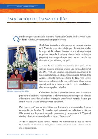 44            Aires de Sierra Morena




Asociación de Palma del Río




          q
                     ueridos amigos y devotos de la Santísima Virgen de la Cabeza, desde la revista“Aires
                     de Sierra Morena”, queremos explicar quiénes somos:

                                                                Desde hace algo más de seis años que un grupo de devotos
                                                                de la Morenita empezó a trabajar por Ella, nuestra Madre,
                                                                la Virgen de la Cabeza. Esto no fue una idea que surgió
                                                                de pronto ya que la devoción y el amor hacia esa imagen
                                                                pequeña y morena que siempre espera en su camarín nos
                                                                viene desde que nacimos ¿por qué?

                                                                A Palma del Río vinieron unas familias de la provincia de
                                                                Jaén las cuales se unieron y crearon una hermandad por el
                                                                año 1955 y al año siguiente consiguieron una imagen de
                                                                la Morenita llevándola a la parroquia Nuestra Señora de la
                                                                Asunción de este pueblo de Palma del Río. Poco a poco
                                                                fueron atrayendo, con su Fe y devoción hacia Ella, a mucha
                                                                gente de aquí que se fueron apuntando a la hermandad entre
                                                                ellos nuestros padres y abuelos.
María V. Bejarano y J. Herrera
Hermanos Mayores de Palma del Río
                                              Cada último de abril se ponían en camino hacia el santuario
                     para asistir a la romería y acompañar a la Morenita en su procesión por las calzadas
                     del santuario portando sus banderas con orgullo y satisfacción por todo el amor que
                     sentían hacia la Madre que esperaba en su camarín.

                     Pero esto no duró mucho, por motivos que desconozco la hermandad se deshizo,
                     creo que fue por los años 70, pero ellos siguieron acudiendo cada año a la cita con
                     Ella, aunque con la pena de no poder procesionar y acompañar a la Virgen el
                     domingo de romería con sus banderas y como “hermandad”

                     Su Fe y devoción hacia nuestra Madre iba aumentando y nos la fueron
                     transmitiendo a nosotros sus hijos, nietos y familiares, a todas las personas con las
                     que se relacionaban.

Boletín Informativo de   LA   BASÍLICA Y REAL SANTUARIO DE NTRA. SRA. DE LA CABEZA
 