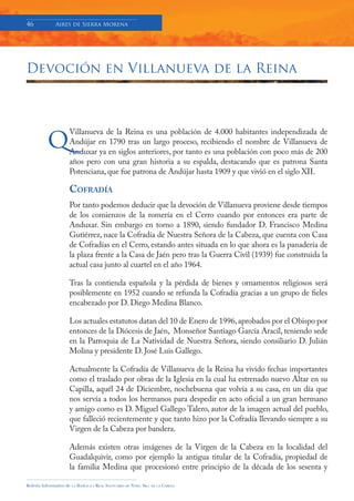46            Aires de Sierra Morena




Devoción en Villanueva de la Reina




          q
                     Villanueva de la Reina es una población de 4.000 habitantes independizada de
                     Andújar en 1790 tras un largo proceso, recibiendo el nombre de Villanueva de
                     Anduxar ya en siglos anteriores, por tanto es una población con poco más de 200
                     años pero con una gran historia a su espalda, destacando que es patrona Santa
                     Potenciana, que fue patrona de Andújar hasta 1909 y que vivió en el siglo XII.

                     COFRADÍA
                     Por tanto podemos deducir que la devoción de Villanueva proviene desde tiempos
                     de los comienzos de la romería en el Cerro cuando por entonces era parte de
                     Anduxar. Sin embargo en torno a 1890, siendo fundador D. Francisco Medina
                     Gutiérrez, nace la Cofradía de Nuestra Señora de la Cabeza, que cuenta con Casa
                     de Cofradías en el Cerro, estando antes situada en lo que ahora es la panadería de
                     la plaza frente a la Casa de Jaén pero tras la Guerra Civil (1939) fue construida la
                     actual casa junto al cuartel en el año 1964.

                     Tras la contienda española y la pérdida de bienes y ornamentos religiosos será
                     posiblemente en 1952 cuando se refunda la Cofradía gracias a un grupo de fieles
                     encabezado por D. Diego Medina Blanco.

                     Los actuales estatutos datan del 10 de Enero de 1996, aprobados por el Obispo por
                     entonces de la Diócesis de Jaén, Monseñor Santiago García Aracíl, teniendo sede
                     en la Parroquia de La Natividad de Nuestra Señora, siendo consiliario D. Julián
                     Molina y presidente D. José Luis Gallego.

                     Actualmente la Cofradía de Villanueva de la Reina ha vivido fechas importantes
                     como el traslado por obras de la Iglesia en la cual ha estrenado nuevo Altar en su
                     Capilla, aquél 24 de Diciembre, nochebuena que volvía a su casa, en un día que
                     nos servía a todos los hermanos para despedir en acto oficial a un gran hermano
                     y amigo como es D. Miguel Gallego Talero, autor de la imagen actual del pueblo,
                     que falleció recientemente y que tanto hizo por la Cofradía llevando siempre a su
                     Virgen de la Cabeza por bandera.

                     Además existen otras imágenes de la Virgen de la Cabeza en la localidad del
                     Guadalquivir, como por ejemplo la antigua titular de la Cofradía, propiedad de
                     la familia Medina que procesionó entre principio de la década de los sesenta y

Boletín Informativo de   LA   BASÍLICA Y REAL SANTUARIO DE NTRA. SRA. DE LA CABEZA
 