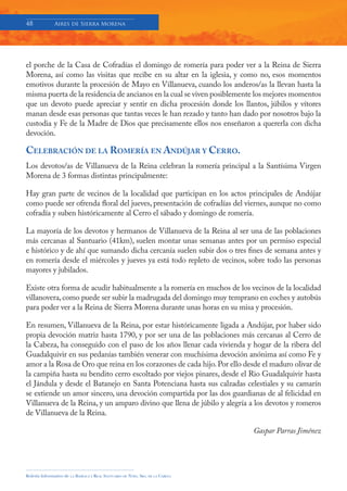 48            Aires de Sierra Morena




el porche de la Casa de Cofradías el domingo de romería para poder ver a la Reina de Sierra
Morena, así como las visitas que recibe en su altar en la iglesia, y como no, esos momentos
emotivos durante la procesión de Mayo en Villanueva, cuando los anderos/as la llevan hasta la
misma puerta de la residencia de ancianos en la cual se viven posiblemente los mejores momentos
que un devoto puede apreciar y sentir en dicha procesión donde los llantos, júbilos y vítores
manan desde esas personas que tantas veces le han rezado y tanto han dado por nosotros bajo la
custodia y Fe de la Madre de Dios que precisamente ellos nos enseñaron a quererla con dicha
devoción.

CELEBRACIÓN DE LA ROMERÍA EN ANDÚJAR Y CERRO.
Los devotos/as de Villanueva de la Reina celebran la romería principal a la Santísima Virgen
Morena de 3 formas distintas principalmente:

Hay gran parte de vecinos de la localidad que participan en los actos principales de Andújar
como puede ser ofrenda floral del jueves, presentación de cofradías del viernes, aunque no como
cofradía y suben históricamente al Cerro el sábado y domingo de romería.

La mayoría de los devotos y hermanos de Villanueva de la Reina al ser una de las poblaciones
más cercanas al Santuario (41km), suelen montar unas semanas antes por un permiso especial
e histórico y de ahí que sumando dicha cercanía suelen subir dos o tres fines de semana antes y
en romería desde el miércoles y jueves ya está todo repleto de vecinos, sobre todo las personas
mayores y jubilados.

Existe otra forma de acudir habitualmente a la romería en muchos de los vecinos de la localidad
villanovera, como puede ser subir la madrugada del domingo muy temprano en coches y autobús
para poder ver a la Reina de Sierra Morena durante unas horas en su misa y procesión.

En resumen, Villanueva de la Reina, por estar históricamente ligada a Andújar, por haber sido
propia devoción matriz hasta 1790, y por ser una de las poblaciones más cercanas al Cerro de
la Cabeza, ha conseguido con el paso de los años llenar cada vivienda y hogar de la ribera del
Guadalquivir en sus pedanías también venerar con muchísima devoción anónima así como Fe y
amor a la Rosa de Oro que reina en los corazones de cada hijo. Por ello desde el maduro olivar de
la campiña hasta su bendito cerro escoltado por viejos pinares, desde el Rio Guadalquivir hasta
el Jándula y desde el Batanejo en Santa Potenciana hasta sus calzadas celestiales y su camarín
se extiende un amor sincero, una devoción compartida por las dos guardianas de al felicidad en
Villanueva de la Reina, y un amparo divino que llena de júbilo y alegría a los devotos y romeros
de Villanueva de la Reina.

                                                                                     Gaspar Parras Jiménez




Boletín Informativo de   LA   BASÍLICA Y REAL SANTUARIO DE NTRA. SRA. DE LA CABEZA
 