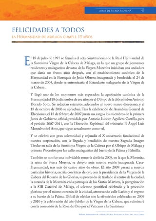Aires de Sierra MorenA                               49




FELICIDADES A TODOS
la Hermandad de Málaga cumple 15 años




     E
        l 18 de julio de 1997 se firmaba el acta constitucional de la Real Hermandad de
        la Santísima Virgen de la Cabeza de Málaga, en la que un grupo de jiennenses
        residentes y malagueños devotos de la Virgen Morenita iniciaban una andadura
        que daría sus frutos años después, con el establecimiento canónico de la
        Hermandad en la Parroquia de Jesús Obrero, inaugurada y bendecida el 24 de
        marzo de 2004, donde se entronizaría el Estandarte malagueño de la Virgen de
        la Cabeza .

        Y llegó uno de los momentos más esperados: la aprobación canónica de la
        Hermandad el 18 de diciembre de ese año por el Obispo de la diócesis don Antonio
        Dorado Soto.. Se redactan estatutos, adecuados al nuevo marco diocesano, y el
        18 de octubre de 2006 se aprueban. Tras la celebración de Asamblea General de
        Elecciones, el 18 de febrero de 2007 juran sus cargos los miembros de la primera
        Junta de Gobierno oficial, presidida por Antonio Isidoro Aguilera Carrillo, para
        el periodo 2007-2011, con la Dirección Espiritual del trinitario P. Ángel Luís
        Montalvo del Amo, que sigue actualmente como tal.

        Y se celebró con gran solemnidad y enjundia el X aniversario fundacional de
        nuestra corporación, con la llegada y bendición de nuestra Sagrada Imagen
        Titular en talla de la Santísima Virgen de la Cabeza por el Obispo de Málaga y
        primera Procesión por las calles malagueñas del barrio de la Palma y Palmilla.

        También se nos fue una inolvidable romería abrileña 2008, en la que la Morenita,
        la reina de Sierra Morena, se detuvo ante nuestra recién inaugurada Casa-
        Hermandad, tras más de cuatro años de obras. El año 2009 pasará a nuestra
        particular historia, escrita con letras de oro, con la presidencia de la Virgen de la
        Cabeza del Rosario de las Glorias, su procesión de traslado al centro de la ciudad,
        la estancia de la Morenita en la parroquia de los Santos Mártires, la peregrinación
        a la SIB Catedral de Málaga, el solemne pontifical celebrado y la procesión
        gloriosa por el mismo corazón de la ciudad, atravesando calle Larios y el regreso
        a su barrio de la Palma. Difícil de olvidar son la efemérides celebradas en 2009
        y 2010 y la celebración del año Jubilar de la Virgen de la Cabeza, que culminará
        con la concesión de la Rosa de Oro por el Vaticano a la Santísima

                                            Boletín Informativo de   LA   BASÍLICA Y REAL SANTUARIO DE NTRA. SRA. DE LA CABEZA
 