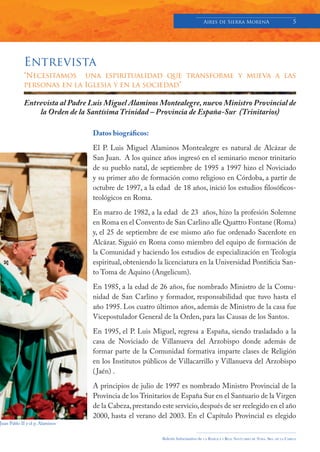 Aires de Sierra MorenA                                 5




            Entrevista
            “Necesitamos una espiritualidad que transforme y mueva a las
            personas en la Iglesia y en la sociedad”

            Entrevista al Padre Luis Miguel Alaminos Montealegre, nuevo Ministro Provincial de
                la Orden de la Santísima Trinidad – Provincia de España-Sur (Trinitarios)

                                 Datos biográficos:

                                 El P. Luis Miguel Alaminos Montealegre es natural de Alcázar de
                                 San Juan. A los quince años ingresó en el seminario menor trinitario
                                 de su pueblo natal, de septiembre de 1995 a 1997 hizo el Noviciado
                                 y su primer año de formación como religioso en Córdoba, a partir de
                                 octubre de 1997, a la edad de 18 años, inició los estudios filosóficos-
                                 teológicos en Roma.

                                 En marzo de 1982, a la edad de 23 años, hizo la profesión Solemne
                                 en Roma en el Convento de San Carlino alle Quattro Fontane (Roma)
                                 y, el 25 de septiembre de ese mismo año fue ordenado Sacerdote en
                                 Alcázar. Siguió en Roma como miembro del equipo de formación de
                                 la Comunidad y haciendo los estudios de especialización en Teología
                                 espiritual, obteniendo la licenciatura en la Universidad Pontificia San-
                                 to Toma de Aquino (Angelicum).

                                 En 1985, a la edad de 26 años, fue nombrado Ministro de la Comu-
                                 nidad de San Carlino y formador, responsabilidad que tuvo hasta el
                                 año 1995. Los cuatro últimos años, además de Ministro de la casa fue
                                 Vicepostulador General de la Orden, para las Causas de los Santos.

                                 En 1995, el P. Luis Miguel, regresa a España, siendo trasladado a la
                                 casa de Noviciado de Villanueva del Arzobispo donde además de
                                 formar parte de la Comunidad formativa imparte clases de Religión
                                 en los Institutos públicos de Villacarrillo y Villanueva del Arzobispo
                                 ( Jaén) .

                                 A principios de julio de 1997 es nombrado Ministro Provincial de la
                                 Provincia de los Trinitarios de España Sur en el Santuario de la Virgen
                                 de la Cabeza, prestando este servicio, después de ser reelegido en el año
                                 2000, hasta el verano del 2003. En el Capítulo Provincial es elegido
Juan Pablo II y el p. Alaminos


                                                         Boletín Informativo de   LA   BASÍLICA Y REAL SANTUARIO DE NTRA. SRA. DE LA CABEZA
 
