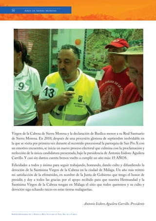 50            Aires de Sierra Morena




Virgen de la Cabeza de Sierra Morena y la declaración de Basílica menor a su Real Santuario
de Sierra Morena. En 2010, después de una procesión gloriosa de septiembre inolvidable en
la que se visita por primera vez durante el recorrido procesional la parroquia de San Pío X con
un emotivo encuentro, se inicia un nuevo proceso electoral que culmina con la proclamación y
reelección de la única candidatura presentada, bajo la presidencia de Antonio Isidoro Aguilera
Carrillo. Y casi sin darnos cuenta hemos vuelto a cumplir un año más: 15 AÑOS.

Felicidades a todos y ánimo para seguir trabajando, honrando, dando culto y difundiendo la
devoción de la Santísima Virgen de la Cabeza en la ciudad de Málaga. Un año más reitero
mi satisfacción de la efemérides, en nombre de la Junta de Gobierno que tengo el honor de
presidir, y doy a todos las gracias por el apoyo recibido para que nuestra Hermandad y la
Santísima Virgen de la Cabeza tengan en Málaga el sitio que todos queremos y su culto y
devoción siga echando raíces en estas tierras malagueñas.



                                                                                     Antonio Isidoro Aguilera Carrillo. Presidente

Boletín Informativo de   LA   BASÍLICA Y REAL SANTUARIO DE NTRA. SRA. DE LA CABEZA
 