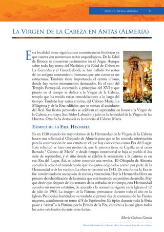 Aires de Sierra MorenA                               51




La Virgen de la Cabeza en Antas (Almería)



   E
       sta localidad tiene significativas reminiscencias históricas ya
       que cuenta con numerosos restos arqueológicos. De la Edad
       de Bronce se conservan yacimientos en el Argar. Aunque
       sobre todo hay restos del Neolítico y la Edad de Cobre; en
       La Gerundia y el Gárcel; donde se han hallado los restos
       de un antiguo asentamiento humano, que aún conserva sus
       estructuras. También tiene importancia el centro urbano,
       donde hay varios monumentos destacados. Es el caso del
       Templo Parroquial, construido a principios del XVI y que
       pronto en el tiempo se dedica a la Virgen de la Cabeza,
       templo que ha tenido varias remodelaciones a lo largo del
       tiempo. También hay varias ermitas, del Cabezo María, La
       Milagrosa y de la Era; edificios que se suman al acueducto
       del Real. Sus fiestas patronales se celebran en septiembre en honor a la Virgen de
       la Cabeza, en mayo, San Isidro Labrador y julio es la festividad de la Virgen de las
       Huertas. Otra fecha destacada es la romería al Cabezo María.

       ERMITA DE LA ERA. HISTORIA
       Es en 1930 cuando los mayordomos de la Hermandad de la Virgen de la Cabeza
       hacen una solicitud al Obispado de Almería para que se les conceda autorización
       para la construcción de una ermita en el que hoy conocemos como Era del Lugar.
       Esta solicitud se hizo con motivo de que la patrona tiene su Capilla en el cerro
       llamado “ Cabezo de María” y desde tiempo inmemorial se baja al pueblo el día
       siete de septiembre, y el sitio donde se celebra la veneración a la patrona es en
       ese, Era del Lugar. Así, se quiere construir una ermita. El Obispado de Almería
       aprueba la solicitud considerando que los gastos originados corran por parte de la
       Hermandad o de los vecinos. La obra se terminó en 1943. De esta forma la Era se
       fue convirtiendo en un espacio de recreo y veneración. Hoy la Hermandad lleva un
       proceso de rehabilitación de la ermita que está teniendo un positivo desarrollo. Hay
       que decir que después de los avatares de la cofradía en el tiempo, esta Hermandad
       aprueba sus nuevos estatutos, de acuerdo a la normativa vigente en la Iglesia el 12
       de julio de 1988. La imagen de la Patrona permanece durante todo el año en la
       Iglesia Parroquial, haciéndose su traslado el primer día de comienzo de las Fiestas
       mayores, actualmente en torno al 8 de Septiembre. Es típico durante toda la Feria
       pasar a “visitar” a la Patrona por la Ermita de la Era, en torno a la cual giran todos
       los actos celebrados durante estas fechas.

                                                                                         María Cabeza García
                                           Boletín Informativo de   LA   BASÍLICA Y REAL SANTUARIO DE NTRA. SRA. DE LA CABEZA
 
