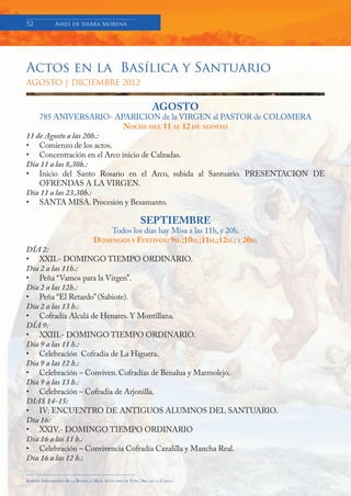 52            Aires de Sierra Morena




Actos en la Basílica y Santuario
AGOSTO | DICIEMBRE 2012


                                                                      AGOSTO
    785 ANIVERSARIO- APARICION de la VIRGEN al PASTOR de COLOMERA
                            NOCHE DEL 11 AL 12 DE AGOSTO
11 de Agosto a las 20h.:
• Comienzo de los actos.
• Concentración en el Arco inicio de Calzadas.
Día 11 a las 8,30h.:
• Inicio del Santo Rosario en el Arco, subida al Santuario. PRESENTACION DE
    OFRENDAS A LA VIRGEN.
Día 11 a las 23,30h.:
• SANTA MISA. Procesión y Besamanto.

                                                                SEPTIEMBRE
                                           Todos los días hay Misa a las 11h, y 20h.
                                       DOMINGOS Y FESTIVOS: 9H.;10H.;11H.;12H.; Y 20H.
DÍA 2:
• XXII.- DOMINGO TIEMPO ORDINARIO.
Día 2 a las 11h.:
• Peña “Vamos para la Virgen”.
Día 2 a las 12h.:
• Peña “El Retardo” (Sabiote).
Día 2 a las 13 h.:
• Cofradía Alcalá de Henares. Y Montillana.
DÍA 9:
• XXIII.- DOMINGO TIEMPO ORDINARIO.
Día 9 a las 11 h.:
• Celebración Cofradía de La Higuera.
Día 9 a las 12 h.:
• Celebración – Conviven. Cofradías de Benalua y Marmolejo.
Día 9 a las 13 h.:
• Celebración – Cofradía de Arjonilla.
DIAS 14-15:
• IV: ENCUENTRO DE ANTIGUOS ALUMNOS DEL SANTUARIO.
Día 16:
• XXIV.- DOMINGO TIEMPO ORDINARIO
Día 16 a las 11 h.:
• Celebración – Convivencia Cofradía Cazalilla y Mancha Real.
Día 16 a las 12 h.:

Boletín Informativo de   LA   BASÍLICA Y REAL SANTUARIO DE NTRA. SRA. DE LA CABEZA
 