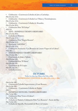 Aires de Sierra MorenA                               53




• Celebración – Convivencia Cofradía de Jaén y Carchelejo.
Día 16 a las 13 h.:
• Celebración – Convivencia Cofradía Los Villares y Torredonjimeno.
Día 22 a las 12 h.:
• Celebración - Convivencia Cofradía de Alcaudete.
Día 22 a las 20 h.:
• Celebración Peña “Al Galope”
DÍA 23:
• XXVI.- DOMINGO TIEMPO ORDINARIO
Día 23 a las 10 h.:
• Cofradía de Montoro.
Día 23 a las 11 h.:
• Celebración Peña “Alegría Romera”.
Día 23 a las 12 h.:
• Asociación “ASOVISE”
Día 23 a las 13 h.:
• Celebración Asociación: “Los Romeros de Linares Virgen de la Cabeza”.
DÍA 30:
• XXVI DOMINGO TIEMPO ORDINARIO
Día 30 a las 10h.:
• Convivencia de Jódar y Sabiote.
Día 30 a las 11h.:
• Celebración Peña “El Barsa”.
Día 30 a las 12h.:
• Convivencia de El Carpio.
Día 30 a las 13h.:
• Cofradía de Jerez.

                                    OCTUBRE
                     Todos los días hay Misa a las 11h, y 20h.
                DOMINGOS Y FESTIVOS: 9H.;10H.;11H.;12H.; Y 20H.

Día 6 a las 18h.:
• Convivencia Cofradía Supervivientes y Canal Romero.
Día 6 a las 20h.:
• Celebración – Convivencia Cofradía de Huelva.
DÍA 7:
• DOMINGO XXVII DEL TIEMPO ORDINARIO
Día 7 a las 10h.:
• Celebración Peña “Cerro el Cabezo”.
Día 7 a las 11h.:
• Cofradía de Madrid y Celebración Peña “Los Romeros”. Fuerte del Rey
Día 7 a las 12h.:
• Cofradía de Arjonilla, Hermandad del Rocío de Linares.

                                            Boletín Informativo de   LA   BASÍLICA Y REAL SANTUARIO DE NTRA. SRA. DE LA CABEZA
 