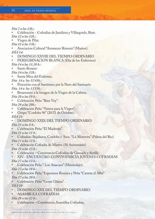 54            Aires de Sierra Morena




Día 7 a las 13h.:
• Celebración - Cofradias de Jamilena y Villargordo. Rute.
Día 12 a las 12h.:
• Virgen de Pilar.
Día 12 a las 13h.:
• Asociacion Cultural “Amanecer Romero” (Martos).
DÍA 14:
• DOMINGO XXVIII DEL TIEMPO ORDINARIO
• PEREGRINACION BLANCA (Día de los Enfermos)
Día 14 a las 11,30 h.:
• Santo Rosario
Día 14 a las 12h.:
• Santa Misa del Enfermo.
Día 14 a las 12’45h.:
• Procesión con el Santísimo por la Nave del Santuario
Día 14 a las 13’15h.:
• Besamanto a la Imagen de la Virgen de la Cabeza.
Día 20 a las 19 h.:
• Celebración Peña “Bien Voy”.
Día 20 a las 20h.:
• Celebración Peña “Vamos para la Virgen”.
• Grupo “Cordoba 96” (20/21 de Octubre).
DÍA 21:
• DOMINGO XXIX DEL TIEMPO ORDINARIO
Día 21 a las 8 h.:
• Celebración Peña “El Madroño”.
Día 21 a las 11 h.:
• Cofradías: Bujalance, Cordoba y Asoc. “La Morenita” (Palma del Rio)
Día 21 a las 12 h.:
• Celebración Cofradía de Martos (50 Aniversario)
Día 21 a las 13 h.:
• Celebración – Convivencia Cofradías de Granada y Sevilla
• XIV.- ENCUENTRO-CONVIVENBCIA JOVENES COFRADIAS
Día 27 a las 13 h.:
• Celebración Peña “ Los Atascaos” (Marmolejo).
Día 27 a las 18 h.:
• Celebración Peña “Esperanza Romera y Peña “Carreta al Alba”
Día 27 a las 20 h.:
• Celebración Peña “Gente Güena”.
DÍA 28:
• DOMINGO XXX DEL TIEMPO ORDINARIO.
• ASAMBLEA COFRADIAS
Día 28 a las 12 h.:
• Celebración – Convivencia Asamblea Cofradías.

Boletín Informativo de   LA   BASÍLICA Y REAL SANTUARIO DE NTRA. SRA. DE LA CABEZA
 