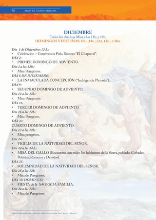 56            Aires de Sierra Morena




                                                                  DICIEMBRE
                                    Todos los días hay Misa a las 11h, y 18h.
                               DOMINGOS Y FESTIVOS: 10H.;11H.;12H. 13H.; Y 18H.

Día 1 de Diciembre: 12 h.:
• Celebración – Convivencia Peña Romera “El Chaparral”.
DÍA 2:
• PRIMER DOMINGO DE ADVIENTO.
Día 2 a las 12h.:
• Misa Peregrinos.
DÍA 8 DE DICIEMBRE:
• LA INMACULADA CONCEPCIÓN (“Indulgencia Plenaria”).
DÍA 9:
• SEGUNDO DOMINGO DE ADVIENTO.
Día 12 a las 12h.:
• Misa Peregrinos.
DÍA 16:
• TERCER DOMINGO DE ADVIENTO.
Día 16 a las 12h.:
• Misa Peregrino.
DÍA 23:
CUARTO DOMINGO DE ADVIENTO.
Día 23 a las 12h.:
• Misa peregrino.
Día 24:
• VIGILIA DE LA NATIVIDAD DEL SEÑOR.
Día 24 a las 24 h.:
• MISA DEL GALLO (Encuentro con todos los habitantes de la Sierra, poblado, Cofrades,
   Peñistas, Romeros y Devotos).
DÍA 25:
• SOLEMNIDAD DE LA NATIVIDAD DEL SEÑOR.
Día 25 a las 12h:
• Misa de Peregrinos.
DÍA 30: DOMINGO:
• FIESTA de la SAGRADA FAMILIA.
Día 30 a las 12h.:
• Misa de Peregrinos.




Boletín Informativo de   LA   BASÍLICA Y REAL SANTUARIO DE NTRA. SRA. DE LA CABEZA
 