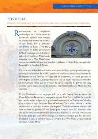 Aires de Sierra MorenA                               57




Historia
Cuarto centenario del “Ave María” de Madrid (una hermosa historia trinitaria)




     R
           ecientemente      se    cumplieron
           cuatro siglos de la fundación de la
           institución benéfica más antigua
           de cuantas hoy existen en Madrid:
           el Ave María. Fue el trinitario
           san Simón de Rojas (1552-1624,
           canonizado en 1988) quien fundó
           la “Real Congregación de Esclavos
           del Dulce Nombre de María”, más
           conocida por el “Ave María”, una
           especie de cofradía mariana muy peculiar, erigida por el Santo Rojas para extender
           la devoción al Nombre de María.

           En 1618, año de hambre en Castilla, san Simón de Rojas pensó que el dinero que
           se recogía en las calles de Madrid para hacer luminarias, anunciando la fiesta de
           la Expectación del Parto de la Virgen (18 de diciembre), era mejor gastarlo en
           comida para los pobres. Lo que podría haber sido un hecho ocasional se convirtió
           en tradición, de forma que las comidas del Ave María para los pobres han sido,
           durante cuatro siglos, una de las estampas más tradicionales del Madrid de los
           Austrias.

           El Ave María cuenta con su propia sede, en la calle Doctor Cortezo, junto a la
           Plaza de Jacinto Benavente, a muy pocos metros de la Puerta del Sol. Se trata de
           una capilla, última reliquia de lo que fuera el convento de los Trinitarios Calzados
           (que ocupaba el lugar del actual Teatro Calderón). En la planta baja de la capilla
           se encuentra el comedor, la cocina y la despensa. Todas las mañanas, a la hora del
           alba, se abren las puertas del Ave María para acoger a unas 360 personas, a las
           que se les sirve un desayuno muy abundante, dándoles, al salir del comedor, un
           bocadillo para que se lo lleven consigo. La tradición antigua que dejó el Santo
           Fundador es que, al servir el plato, el servidor dice “Ave María”, y el comensal
           responde “Gratia Plena”.




                                              Boletín Informativo de   LA   BASÍLICA Y REAL SANTUARIO DE NTRA. SRA. DE LA CABEZA
 