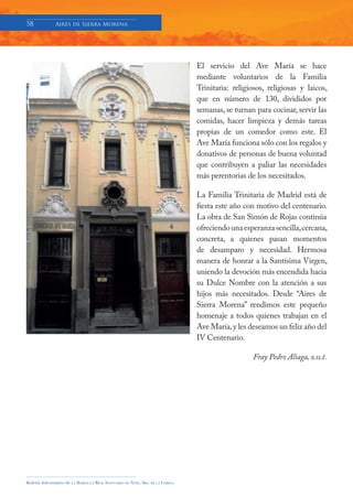 58            Aires de Sierra Morena




                                                                                     El servicio del Ave María se hace
                                                                                     mediante voluntarios de la Familia
                                                                                     Trinitaria: religiosos, religiosas y laicos,
                                                                                     que en número de 130, divididos por
                                                                                     semanas, se turnan para cocinar, servir las
                                                                                     comidas, hacer limpieza y demás tareas
                                                                                     propias de un comedor como este. El
                                                                                     Ave María funciona sólo con los regalos y
                                                                                     donativos de personas de buena voluntad
                                                                                     que contribuyen a paliar las necesidades
                                                                                     más perentorias de los necesitados.

                                                                                     La Familia Trinitaria de Madrid está de
                                                                                     fiesta este año con motivo del centenario.
                                                                                     La obra de San Simón de Rojas continúa
                                                                                     ofreciendo una esperanza sencilla, cercana,
                                                                                     concreta, a quienes pasan momentos
                                                                                     de desamparo y necesidad. Hermosa
                                                                                     manera de honrar a la Santísima Virgen,
                                                                                     uniendo la devoción más encendida hacia
                                                                                     su Dulce Nombre con la atención a sus
                                                                                     hijos más necesitados. Desde “Aires de
                                                                                     Sierra Morena” rendimos este pequeño
                                                                                     homenaje a todos quienes trabajan en el
                                                                                     Ave María, y les deseamos un feliz año del
                                                                                     IV Centenario.

                                                                                                        Fray Pedro Aliaga, o.ss.t.




Boletín Informativo de   LA   BASÍLICA Y REAL SANTUARIO DE NTRA. SRA. DE LA CABEZA
 