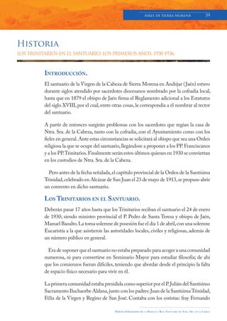 Aires de Sierra MorenA                               59




Historia
LOS TRINITARIOS EN EL SANTUARIO. LOS PRIMEROS AÑOS, 1930-1936.



          INTRODUCCIÓN.
          El santuario de la Virgen de la Cabeza de Sierra Morena en Andújar ( Jaén) estuvo
          durante siglos atendido por sacerdotes diocesanos nombrado por la cofradía local,
          hasta que en 1879 el obispo de Jaén firma el Reglamento adicional a los Estatutos
          del siglo XVIII, por el cual, entre otras cosas, le correspondía a él nombrar al rector
          del santuario.

          A partir de entonces surgirán problemas con los sacerdotes que regían la casa de
          Ntra. Sra. de la Cabeza, tanto con la cofradía, con el Ayuntamiento como con los
          fieles en general. Ante estas circunstancias se solicitará al obispo que sea una Orden
          religiosa la que se ocupe del santuario, llegándose a proponer a los PP. Franciscanos
          y a los PP. Trinitarios. Finalmente serán estos últimos quienes en 1930 se conviertan
          en los custodios de Ntra. Sra. de la Cabeza.

            Pero antes de la fecha señalada, el capítulo provincial de la Orden de la Santísima
          Trinidad, celebrado en Alcázar de San Juan el 23 de mayo de 1913, se propuso abrir
          un convento en dicho santuario.

          LOS TRINITARIOS EN EL SANTUARIO.
          Deberán pasar 17 años hasta que los Trinitarios reciban el santuario el 24 de enero
          de 1930; siendo ministro provincial el P. Pedro de Santa Teresa y obispo de Jaén,
          Manuel Basulto. La toma solemne de posesión fue el día 1 de abril, con una solemne
          Eucaristía a la que asistieron las autoridades locales, civiles y religiosas, además de
          un número público en general.

            Era de suponer que el santuario no estaba preparado para acoger a una comunidad
          numerosa, ni para convertirse en Seminario Mayor para estudiar filosofía; de ahí
          que los comienzos fueran difíciles, teniendo que abordar desde el principio la falta
          de espacio físico necesario para vivir en él.

          La primera comunidad estaba presidida como superior por el P. Julián del Santísimo
          Sacramento Iluchaorbe Aldana, junto con los padres: Juan de la Santísima Trinidad,
          Félix de la Virgen y Regino de San José. Contaba con los coristas: fray Fernando

                                               Boletín Informativo de   LA   BASÍLICA Y REAL SANTUARIO DE NTRA. SRA. DE LA CABEZA
 