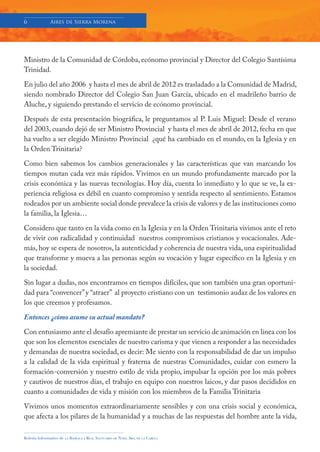6             Aires de Sierra Morena




Ministro de la Comunidad de Córdoba, ecónomo provincial y Director del Colegio Santísima
Trinidad.

En julio del año 2006 y hasta el mes de abril de 2012 es trasladado a la Comunidad de Madrid,
siendo nombrado Director del Colegio San Juan García, ubicado en el madrileño barrio de
Aluche, y siguiendo prestando el servicio de ecónomo provincial.

Después de esta presentación biográfica, le preguntamos al P. Luis Miguel: Desde el verano
del 2003, cuando dejó de ser Ministro Provincial y hasta el mes de abril de 2012, fecha en que
ha vuelto a ser elegido Ministro Provincial ¿qué ha cambiado en el mundo, en la Iglesia y en
la Orden Trinitaria?

Como bien sabemos los cambios generacionales y las características que van marcando los
tiempos mutan cada vez más rápidos. Vivimos en un mundo profundamente marcado por la
crisis económica y las nuevas tecnologías. Hoy día, cuenta lo inmediato y lo que se ve, la ex-
periencia religiosa es débil en cuanto compromiso y sentida respecto al sentimiento. Estamos
rodeados por un ambiente social donde prevalece la crisis de valores y de las instituciones como
la familia, la Iglesia…

Considero que tanto en la vida como en la Iglesia y en la Orden Trinitaria vivimos ante el reto
de vivir con radicalidad y continuidad nuestros compromisos cristianos y vocacionales. Ade-
más, hoy se espera de nosotros, la autenticidad y coherencia de nuestra vida, una espiritualidad
que transforme y mueva a las personas según su vocación y lugar específico en la Iglesia y en
la sociedad.

Sin lugar a dudas, nos encontramos en tiempos difíciles, que son también una gran oportuni-
dad para “convencer” y “atraer” al proyecto cristiano con un testimonio audaz de los valores en
los que creemos y profesamos.

Entonces ¿cómo asume su actual mandato?

Con entusiasmo ante el desafío apremiante de prestar un servicio de animación en línea con los
que son los elementos esenciales de nuestro carisma y que vienen a responder a las necesidades
y demandas de nuestra sociedad, es decir: Me siento con la responsabilidad de dar un impulso
a la calidad de la vida espiritual y fraterna de nuestras Comunidades, cuidar con esmero la
formación-conversión y nuestro estilo de vida propio, impulsar la opción por los más pobres
y cautivos de nuestros días, el trabajo en equipo con nuestros laicos, y dar pasos decididos en
cuanto a comunidades de vida y misión con los miembros de la Familia Trinitaria

Vivimos unos momentos extraordinariamente sensibles y con una crisis social y económica,
que afecta a los pilares de la humanidad y a muchas de las respuestas del hombre ante la vida,

Boletín Informativo de   LA   BASÍLICA Y REAL SANTUARIO DE NTRA. SRA. DE LA CABEZA
 