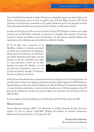 Aires de Sierra MorenA                               61




Tras el Capítulo Provincial de la Orden Trinitaria, es nombrado superior de Santa María de la
Cabeza, denominación que se le daba en aquellos años, el P. José María de Jesús y Mª Usaola
Arriortúa, el cual formaría comunidad con los padres: Prudencio de la Cruz, Segundo de Santa
Teresa, Fernando de la Resurrección, Juan de Jesús y María, y el Hermano Luciano.

Cuando el 18 de julio de 1936 se inicia la Guerra Civil, los PP. Trinitarios estaban en la ciudad
invitados por los PP. Paules asistiendo a la fiesta de su fundador. Para marchar al Santuario
tomaron el camión que llevaba víveres al Encinarejo y de allí subieron andando. Habían sido
registrados por los milicianos que controlaban las salidas de Andújar.

El 25 de julio unos escopeteros de le
República subieron al santuario, pensando
que había una concentración de falangistas.
Al día siguiente le indicaron a los Trinitarios
que debían abandonar aquel lugar, cosa que
hicieron el día 28, teniéndose que alojar
en casas particulares, siendo tres de ellos
llevados, por orden del Alcalde, a la casa
del conde de la Quintería y otros tres a la
de Pascual Jiménez, abogado. El Hermano
Luciano se quedó en una fonda.

El día 30, tras el bombardeo de la aviación nacional de la ciudad, a las 10 de la mañana fueron a la
casa del conde a detener a los religiosos, siendo encarcelados. Al día siguiente, los PP. Prudencio y
Segundo fueron sacados de la cárcel y fusilados en la calle de El Hoyo. A los demás les trasladaron
a la cárcel de Jaén, condenados a muerte, siendo absueltos por un Tribunal popular; salvo el P.
Juan que lo condenaron a 20 años. La muerte le llegó en la noche del 1 al 2 de abril de 1937 en
Mancha Real.

Los tres religiosos fueron beatificados por S.S. Benedicto XVI el 28 de octubre de 2007.

BIBLIOGRAFÍA:
Gómez Martínez, Enrique (2007). “Los Trinitarios en el Real Santuario de Ntra. Sra. de la
Cabeza. 75 años de historia. 1930-2005”. Boletín del Instituto de Estudios Giennenses.
Diputación Provincial de Jaén, nº 195, pág. 191-239.

                                                                                      Enrique Gómez Martínez.
                                                                                   Real Academia de la Historia

                                                   Boletín Informativo de   LA   BASÍLICA Y REAL SANTUARIO DE NTRA. SRA. DE LA CABEZA
 