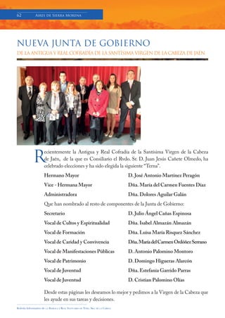 62               Aires de Sierra Morena




NUEVA JUNTA DE GOBIERNO
         NUEVA�JUNTA�DE�GOBIERNO�DE�LA�ANTIGUA�Y�REAL��
      COFRADÍA�DE�LA�SANTÍSIMA�VIRGEN�DE�LA�CABEZA�DE�JAÉN.�
� DE LA ANTIGUA Y REAL COFRADÍA DE LA SANTÍSIMA VIRGEN DE LA CABEZA DE JAÉN
�




                                                                                                            �



               R
�
                         ecientemente la Antigua y Real Cofradía de la Santísima Virgen de la Cabeza
Recientemente�la�Antigua�y�Real�Cofradía�de�la�Santísima�Virgen�de�la�Cabeza�de�Jaén,��de�la�
que� es� Consiliario� el� Rvdo.� Sr.� D.� Juan� Jesús� Cañete� Olmedo,� ha� celebrado� elecciones� y� ha�
                         de Jaén, de la que es Consiliario el Rvdo. Sr. D. Juan Jesús Cañete Olmedo, ha
sido�elegida�la�siguiente�“Terna”��
�
Hermano�Mayor�           celebrado elecciones y ha sido elegida la siguiente “Terna”.
                                                       D.�José�Antonio�Martínez�Peragón�
Vice-Hermana�Mayor�                                    Dña.�María�del�Carmen�Fuentes�Díaz�
Administradora�                                        Dña.�Dolores�Aguilar�Galán�
��                       Hermano Mayor                                                               D. José Antonio Martínez Peragón
Que�han�nombrado�al�resto�de�componentes�de�la�Junta�de�Gobierno:�
��
Secretario�
                         Vice - Hermana Mayor          D.�Julio�Ángel�Cañas�Espinosa�
                                                                                                     Dña. María del Carmen Fuentes Díaz
Vocal�de�Cultos�y�Espiritualidad�                      Dña.�Isabel�Almazán�Almazán��
Vocal�de�Formación�      Administradora                Dña.�Luisa�María�Risquez�Sánchez�             Dña. Dolores Aguilar Galán
Vocal�de�Caridad�y�Convivencia�                        Dña.�María�del�Carmen�Ordóñez�Serrano�
Vocal�de�Manifestaciones�Públicas�                     D.�Antonio�Palomino�Montoro�
Vocal�de�Patrimonio�     Que han nombrado al resto de componentes de la Junta de Gobierno:
                                                       D.�Domingo�Higueras�Alarcón�
Vocal�de�Juventud�                                     Dña.�Estefanía�Garrido�Parras��
Vocal�de�Juventud�
�                        Secretario                    D.�Cristian�Palomino�Olías��
                                                                                                     D. Julio Ángel Cañas Espinosa
Desde�estas�páginas�les�deseamos�lo�mejor�y�pedimos�a�la�Virgen�de�la�Cabeza�que�les�ayude�
                         Vocal de Cultos y Espiritualidad
en�sus�tareas�y�decisiones.�                                                                         Dña. Isabel Almazán Almazán
                         Vocal de Formación                                                          Dña. Luisa María Risquez Sánchez
                         Vocal de Caridad y Convivencia                                              Dña. María del Carmen Ordóñez Serrano
                         Vocal de Manifestaciones Públicas                                           D. Antonio Palomino Montoro
                         Vocal de Patrimonio                                                         D. Domingo Higueras Alarcón
                         Vocal de Juventud                                                           Dña. Estefanía Garrido Parras
                         Vocal de Juventud                                                           D. Cristian Palomino Olías

                         Desde estas páginas les deseamos lo mejor y pedimos a la Virgen de la Cabeza que
                         les ayude en sus tareas y decisiones.
Boletín Informativo de    LA   BASÍLICA Y REAL SANTUARIO DE NTRA. SRA. DE LA CABEZA
 