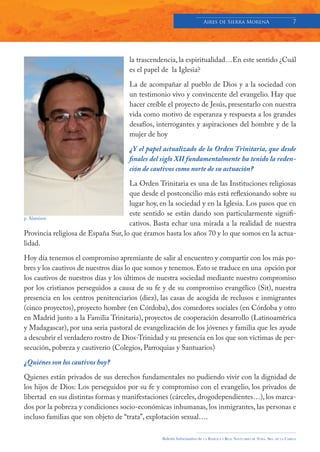 Aires de Sierra MorenA                                 7




                                     la trascendencia, la espiritualidad…En este sentido ¿Cuál
                                     es el papel de la Iglesia?

                                     La de acompañar al pueblo de Dios y a la sociedad con
                                     un testimonio vivo y convincente del evangelio. Hay que
                                     hacer creíble el proyecto de Jesús, presentarlo con nuestra
                                     vida como motivo de esperanza y respuesta a los grandes
                                     desafíos, interrogantes y aspiraciones del hombre y de la
                                     mujer de hoy

                                     ¿Y el papel actualizado de la Orden Trinitaria, que desde
                                     finales del siglo XII fundamentalmente ha tenido la reden-
                                     ción de cautivos como norte de su actuación?

                                     La Orden Trinitaria es una de las Instituciones religiosas
                                     que desde el postconcilio más está reflexionando sobre su
                                     lugar hoy, en la sociedad y en la Iglesia. Los pasos que en
                                     este sentido se están dando son particularmente signifi-
p. Alaminos
                                     cativos. Basta echar una mirada a la realidad de nuestra
Provincia religiosa de España Sur, lo que éramos hasta los años 70 y lo que somos en la actua-
lidad.

Hoy día tenemos el compromiso apremiante de salir al encuentro y compartir con los más po-
bres y los cautivos de nuestros días lo que somos y tenemos. Esto se traduce en una opción por
los cautivos de nuestros días y los últimos de nuestra sociedad mediante nuestro compromiso
por los cristianos perseguidos a causa de su fe y de su compromiso evangélico (Sit), nuestra
presencia en los centros penitenciarios (diez), las casas de acogida de reclusos e inmigrantes
(cinco proyectos), proyecto hombre (en Córdoba), dos comedores sociales (en Córdoba y otro
en Madrid junto a la Familia Trinitaria), proyectos de cooperación desarrollo (Latinoamérica
y Madagascar), por una seria pastoral de evangelización de los jóvenes y familia que les ayude
a descubrir el verdadero rostro de Dios-Trinidad y su presencia en los que son víctimas de per-
secución, pobreza y cautiverio (Colegios, Parroquias y Santuarios)

¿Quiénes son los cautivos hoy?

Quienes están privados de sus derechos fundamentales no pudiendo vivir con la dignidad de
los hijos de Dios: Los perseguidos por su fe y compromiso con el evangelio, los privados de
libertad en sus distintas formas y manifestaciones (cárceles, drogodependientes…), los marca-
dos por la pobreza y condiciones socio-económicas inhumanas, los inmigrantes, las personas e
incluso familias que son objeto de “trata”, explotación sexual….

                                                Boletín Informativo de   LA   BASÍLICA Y REAL SANTUARIO DE NTRA. SRA. DE LA CABEZA
 