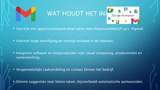 WAT HOUDT HET IN?
• Voorziet een gepersonaliseerd email adres met @naamvanbedrijf i.p.v. @gmail.
• Voorziet hoge beveiliging en vermijd reclame in de inboxen.
• Integreert software en hulpproducten voor cloud computing, productiviteit en
samenwerking.
• Vergemakkelijkt taakverdeling en contact binnen het bedrijf.
• Slimme suggesties voor kleine taken, bijvoorbeeld automatische aantwoorden.
 
