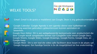 WELKE TOOLS?
Gmail: Gmail is de gratis e-maildienst van Google. Deze is erg gebruiksvriendelijk en
Google Calendar: Google Agenda is een agenda-dienst voor tijdbeheer en
planning waarmee gebruikers gebeurtenissen kunnen aanmaken en
bewerken.
Google Docs Editor: Dit is een webgebaseerde kantoorsuite voor productiviteit die
door Google wordt aangeboden binnen zijn GoogleDe suite omvat Google Docs,
Google Sheets, Google Slides, Google Drawings, Google Forms, Google Sites, en
Google Keep.
Google Meet : Dit is een tool die video calls faciliteert deze kwam in de plaats van
Google Hangout. Een handige functie is bv de mogelijkheid tot live ondertiteling.
 