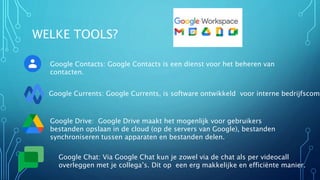 WELKE TOOLS?
Google Contacts: Google Contacts is een dienst voor het beheren van
contacten.
Google Currents: Google Currents, is software ontwikkeld voor interne bedrijfscomm
Google Drive: Google Drive maakt het mogenlijk voor gebruikers
bestanden opslaan in de cloud (op de servers van Google), bestanden
synchroniseren tussen apparaten en bestanden delen.
Google Chat: Via Google Chat kun je zowel via de chat als per videocall
overleggen met je collega’s. Dit op een erg makkelijke en efficiënte manier.
 