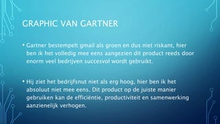 GRAPHIC VAN GARTNER
• Gartner bestempelt gmail als groen en dus niet riskant, hier
ben ik het volledig mee eens aangezien dit product reeds door
enorm veel bedrijven succesvol wordt gebruikt.
• Hij ziet het bedrijfsnut niet als erg hoog, hier ben ik het
absoluut niet mee eens. Dit product op de juiste manier
gebruiken kan de efficiëntie, productiviteit en samenwerking
aanzienelijk verhogen.
 