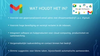WAT HOUDT HET IN?
• Voorziet een gepersonaliseerd email adres met @naamvanbedrijf i.p.v. @gmail.
• Voorziet hoge beveiliging en vermijd reclame in de inboxen.
• Integreert software en hulpproducten voor cloud computing, productiviteit en
samenwerking.
• Vergemakkelijkt taakverdeling en contact binnen het bedrijf.
• Slimme suggesties voor kleine taken, bijvoorbeeld automatische aantwoorden.
 