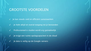GROOTSTE VOORDELEN
✓ Je kan steeds snel en efficiënt samenwerken
✓ Je hebt altijd en overal toegang tot je bestanden
✓ Professioneel e-mailen wordt erg gemakkelijk
✓ Je krijgt een ruime opslagcapaciteit in de cloud
✓ Je data is veilig op de Google-servers
 