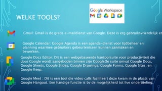 WELKE TOOLS?
Gmail: Gmail is de gratis e-maildienst van Google. Deze is erg gebruiksvriendelijk en
Google Calendar: Google Agenda is een agenda-dienst voor tijdbeheer en
planning waarmee gebruikers gebeurtenissen kunnen aanmaken en
bewerken.
Google Docs Editor: Dit is een webgebaseerde kantoorsuite voor productiviteit die
door Google wordt aangeboden binnen zijn GoogleDe suite omvat Google Docs,
Google Sheets, Google Slides, Google Drawings, Google Forms, Google Sites, en
Google Keep.
Google Meet : Dit is een tool die video calls faciliteert deze kwam in de plaats van
Google Hangout. Een handige functie is bv de mogelijkheid tot live ondertiteling.
 