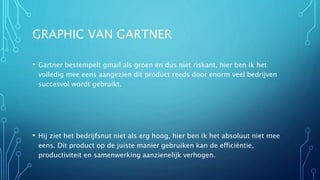 GRAPHIC VAN GARTNER
• Gartner bestempelt gmail als groen en dus niet riskant, hier ben ik het
volledig mee eens aangezien dit product reeds door enorm veel bedrijven
succesvol wordt gebruikt.
• Hij ziet het bedrijfsnut niet als erg hoog, hier ben ik het absoluut niet mee
eens. Dit product op de juiste manier gebruiken kan de efficiëntie,
productiviteit en samenwerking aanzienelijk verhogen.
 